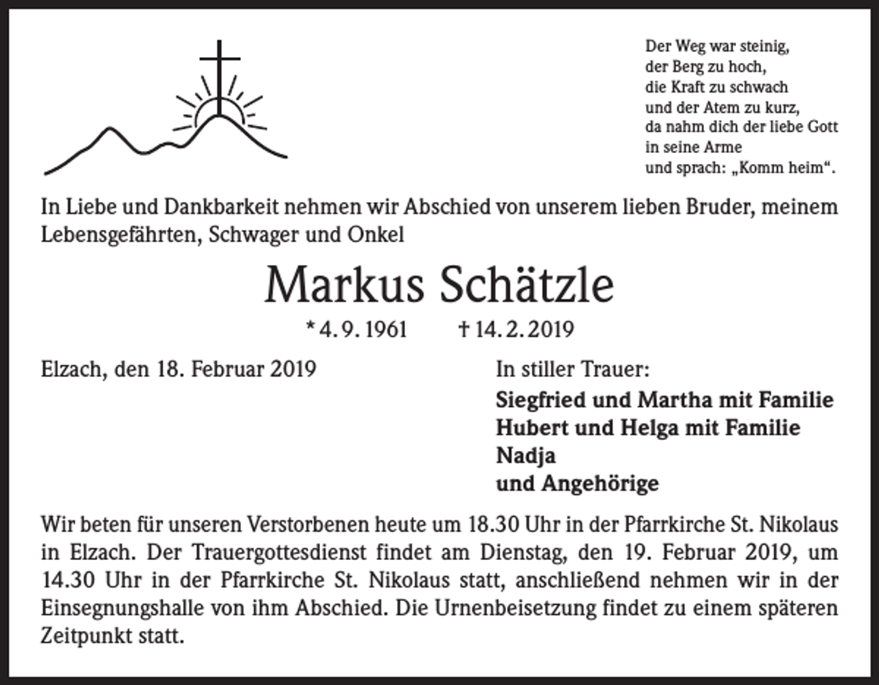 <p>Der Weg war steinig,<br />der Berg zu hoch,<br />die Kraft zu schwach<br />und der Atem zu kurz,<br />da nahm dich der liebe Gott<br />in seine Arme<br />und sprach: „Komm heim“.</p><p>In Liebe und Dankbarkeit nehmen wir Abschied von unserem lieben Bruder, meinem<br />Lebensgefährten, Schwager und Onkel</p><p>Markus Schätzle<br />* 4. 9. 1961 † 14. 2. 2019</p><p>Elzach, den 18. Februar 2019</p><p>In stiller Trauer:<br />Siegfried und Martha mit Familie<br />Hubert und Helga mit Familie<br />Nadja<br />und Angehörige</p><p>Wir beten für unseren Verstorbenen heute um 18.30 Uhr in der Pfarrkirche St. Nikolaus<br />in Elzach. Der Trauergottesdienst findet am Dienstag, den 19. Februar 2019, um<br />14.30 Uhr in der Pfarrkirche St. Nikolaus statt, anschließend nehmen wir in der<br />­Einsegnungshalle von ihm Abschied. Die Urnenbeisetzung findet zu einem späteren<br />Zeitpunkt statt.</p>