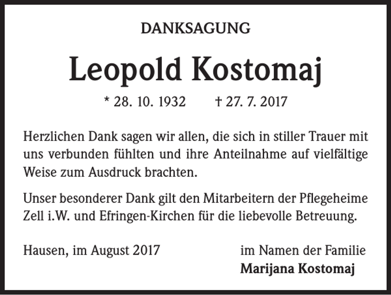 <p>DANKSAGUNG</p><p>Leopold Kostomaj<br />* 28. 10. 1932 † 27. 7. 2017<br />Herzlichen Dank sagen wir allen, die sich in stiller Trauer mit<br />uns verbunden fühlten und ihre Anteilnahme auf vielfältige<br />Weise zum Ausdruck brachten.<br />Unser besonderer Dank gilt den Mitarbeitern der Pflegeheime<br />Zell i.W. und Efringen-Kirchen für die liebevolle Betreuung.<br />Hausen, im August 2017</p><p>im Namen der Familie<br />Marijana Kostomaj</p>