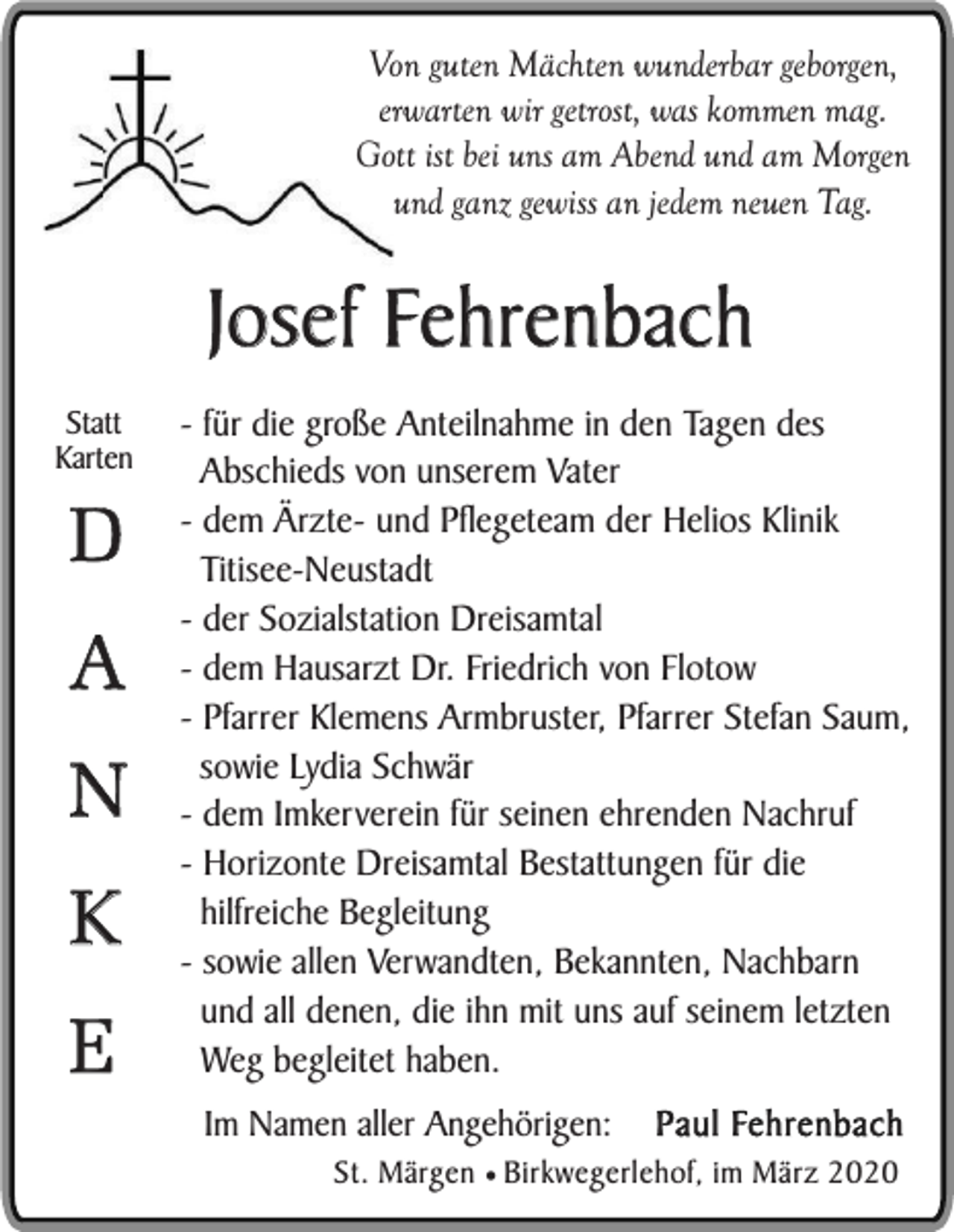 <p>Von guten Mächten wunderbar geborgen,<br />erwarten wir getrost, was kommen mag.<br />Gott ist bei uns am Abend und am Morgen<br />und ganz gewiss an jedem neuen Tag.</p><p>Josef Fehrenbach<br />Statt<br />Karten</p><p>D</p><p>A<br />N<br />K<br />E</p><p>- für die große Anteilnahme in den Tagen des<br />Abschieds von unserem Vater<br />- dem Ärzte- und Pflegeteam der Helios Klinik<br />Titisee-Neustadt<br />- der Sozialstation Dreisamtal<br />- dem Hausarzt Dr. Friedrich von Flotow<br />- Pfarrer Klemens Armbruster, Pfarrer Stefan Saum,<br />sowie Lydia Schwär<br />- dem Imkerverein für seinen ehrenden Nachruf<br />- Horizonte Dreisamtal Bestattungen für die<br />hilfreiche Begleitung<br />- sowie allen Verwandten, Bekannten, Nachbarn<br />und all denen, die ihn mit uns auf seinem letzten<br />Weg begleitet haben.<br />Im Namen aller Angehörigen:</p><p>Paul Fehrenbach</p><p>St. Märgen ¥ Birkwegerlehof, im März 2020</p>
