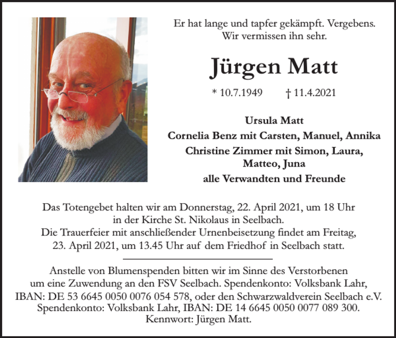 <p>Er hat lange und tapfer gekämpft. Vergebens.<br />Wir vermissen ihn sehr.</p><p>Jürgen Matt<br />* 10.7.1949</p><p>† 11.4.2021</p><p>Ursula Matt<br />Cornelia Benz mit Carsten, Manuel, Annika<br />Christine Zimmer mit Simon, Laura,<br />Matteo, Juna<br />alle Verwandten und Freunde<br />Das Totengebet halten wir am Donnerstag, 22. April 2021, um 18 Uhr<br />in der Kirche St. Nikolaus in Seelbach.<br />Die Trauerfeier mit anschließender Urnenbeisetzung findet am Freitag,<br />23. April 2021, um 13.45 Uhr auf dem Friedhof in Seelbach statt.<br />Anstelle von Blumenspenden bitten wir im Sinne des Verstorbenen<br />um eine Zuwendung an den FSV Seelbach. Spendenkonto: Volksbank Lahr,<br />IBAN: DE 53 6645 005076 054 578, oder den Schwarzwaldverein Seelbach e.V.<br />Spendenkonto: Volksbank Lahr, IBAN: DE 14 6645 005077 089 300.<br />Kennwort: Jürgen Matt.</p>