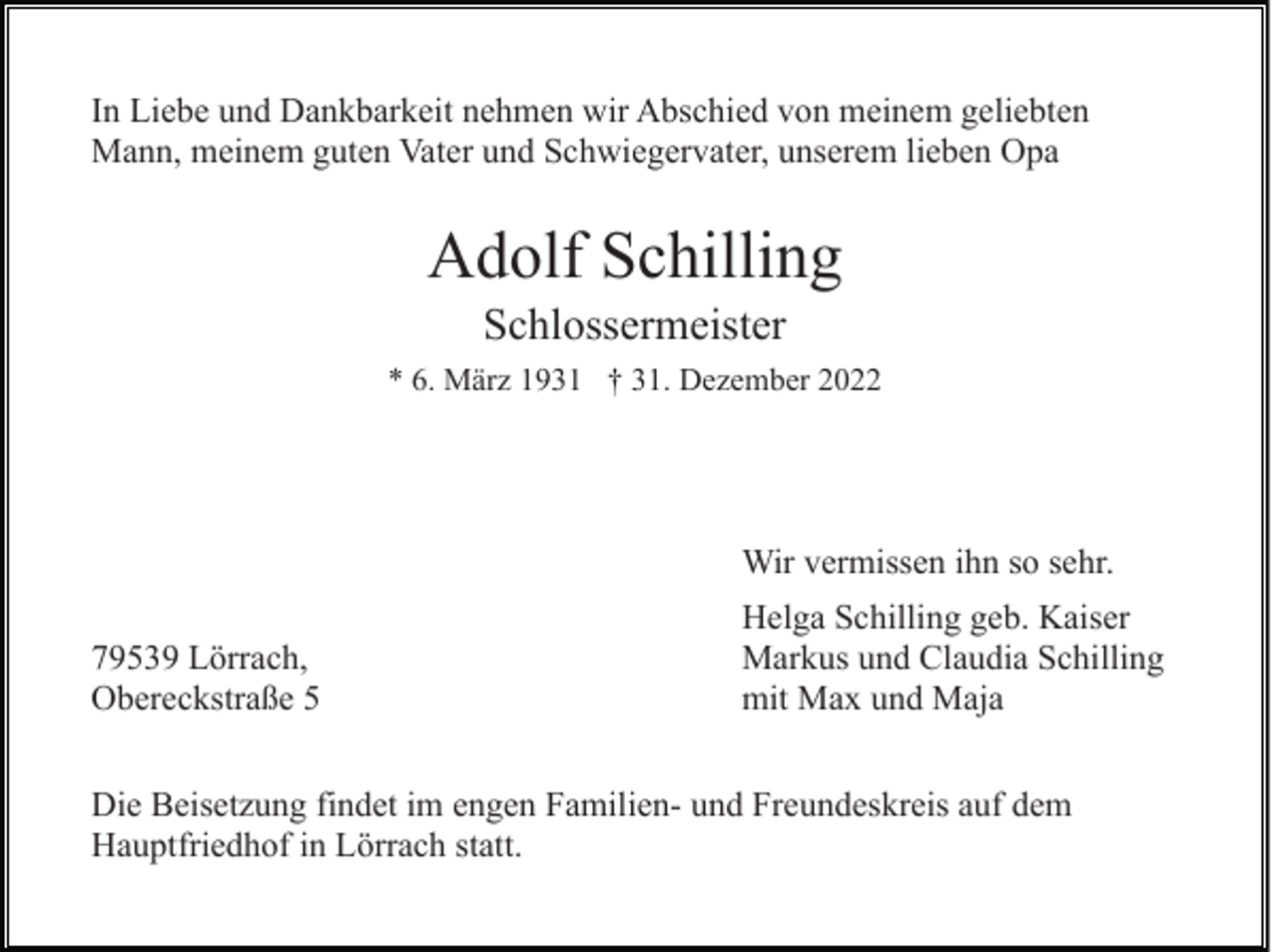 <p>In Liebe und Dankbarkeit nehmen wir Abschied von meinem geliebten<br />Mann, meinem guten Vater und Schwiegervater, unserem lieben Opa</p><p>Adolf Schilling<br />Schlossermeister<br />* 6. März 1931 † 31. Dezember 2022</p><p>Wir vermissen ihn so sehr.<br />79539 Lörrach,<br />Obereckstraße 5</p><p>Helga Schilling geb. Kaiser<br />Markus und Claudia Schilling<br />mit Max und Maja</p><p>Die Beisetzung findet im engen Familien- und Freundeskreis auf dem<br />Hauptfriedhof in Lörrach statt.</p>