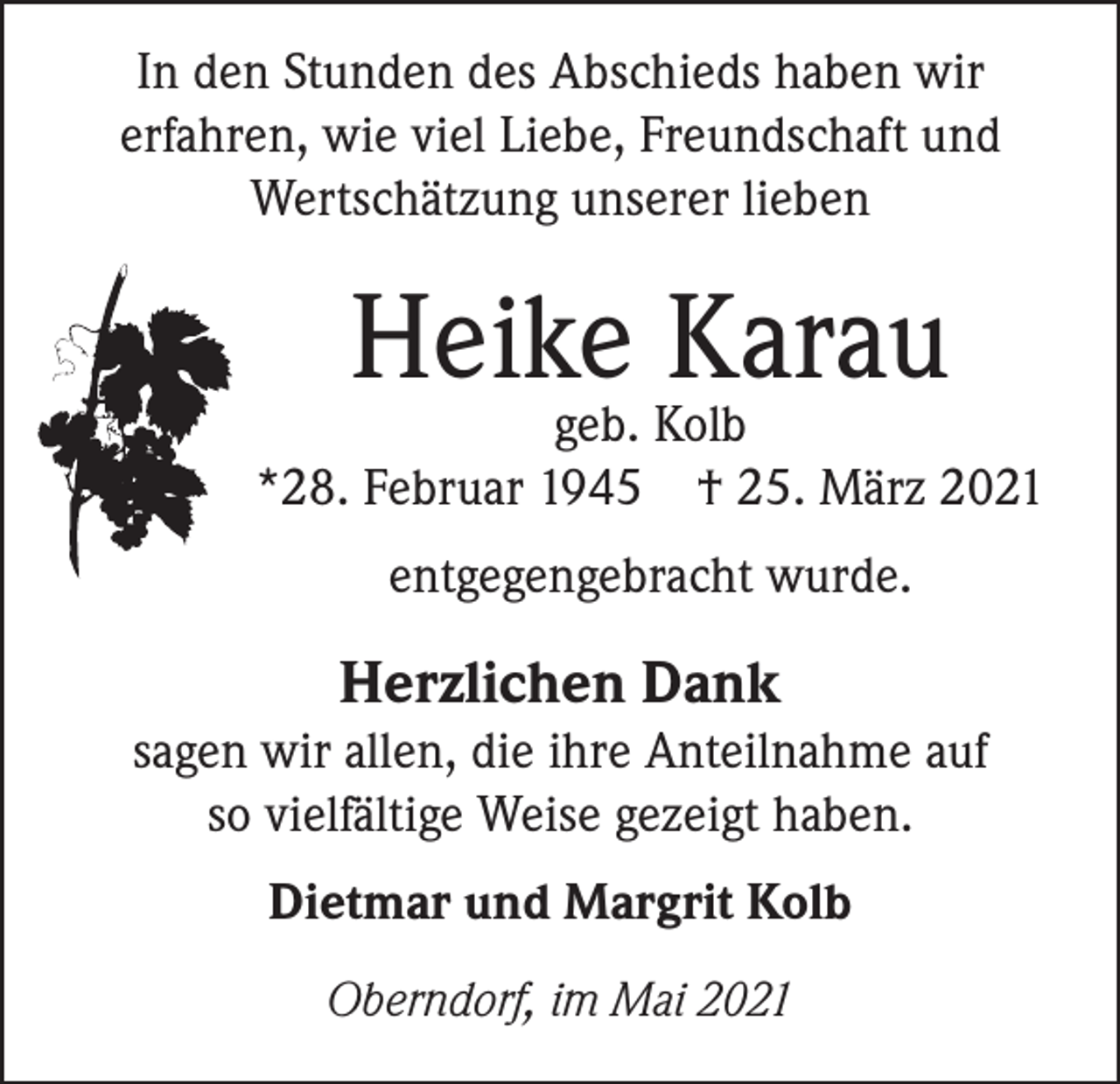 <p>In den Stunden des Abschieds haben wir<br />erfahren, wie viel Liebe, Freundschaft und<br />Wertschätzung unserer lieben</p><p>Heike Karau</p><p>geb. Kolb<br />*28. Februar 1945 † 25. März 2021<br />entgegengebracht wurde.</p><p>Herzlichen Dank</p><p>sagen wir allen, die ihre Anteilnahme auf<br />so vielfältige Weise gezeigt haben.<br />Dietmar und Margrit Kolb<br />Oberndorf, im Mai 2021</p>
