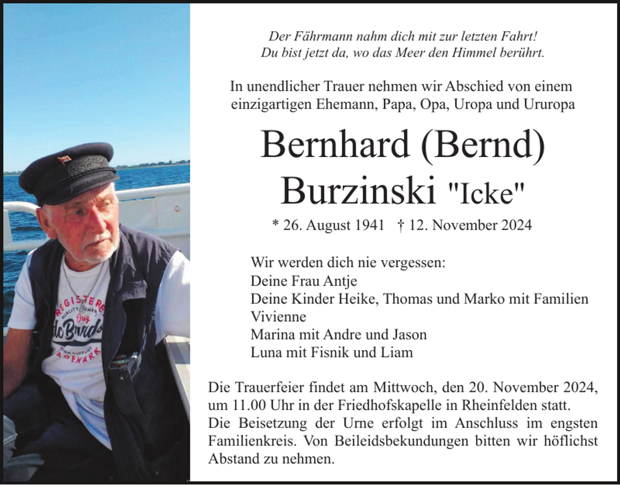 <p>Der Fährmann nahm dich mit zur letzten Fahrt!<br />Du bist jetzt da, wo das Meer den Himmel berührt.</p><p>In unendlicher Trauer nehmen wir Abschied von einem<br />einzigartigen Ehemann, Papa, Opa, Uropa und Ururopa</p><p>Bernhard (Bernd)<br />Burzinski "Icke"<br />"Icke"</p><p>* 26. August 1941 † 12. November 2024<br />Wir werden dich nie vergessen:<br />Deine Frau Antje<br />Deine Kinder Heike, Thomas und Marko mit Familien<br />Vivienne<br />Marina mit Andre und Jason<br />Luna mit Fisnik und Liam<br />Die Trauerfeier findet am Mittwoch, den 20. November 2024,<br />um 11.00 Uhr in der Friedhofskapelle in Rheinfelden statt.<br />Die Beisetzung der Urne erfolgt im Anschluss im engsten<br />Familienkreis. Von Beileidsbekundungen bitten wir höflichst<br />Abstand zu nehmen.</p>