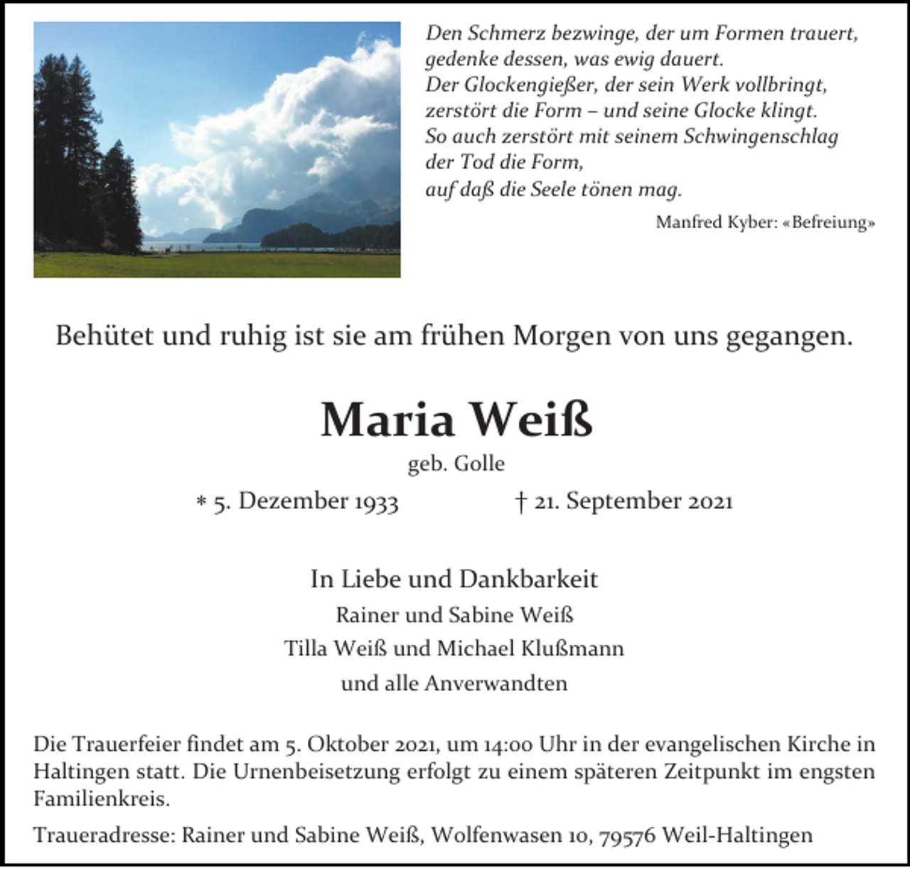 <p>Den Schmerz bezwinge, der um Formen trauert,<br />gedenke dessen, was ewig dauert.<br />Der Glockengießer, der sein Werk vollbringt,<br />zerstört die Form – und seine Glocke klingt.<br />So auch zerstört mit seinem Schwingenschlag<br />der Tod die Form,<br />auf daß die Seele tönen mag.<br />Manfred Kyber: «Befreiung»</p><p>Behütet und ruhig ist sie am frühen Morgen von uns gegangen.</p><p>Maria Weiß<br />geb. Golle</p><p>∗ 5. Dezember 1933</p><p>† 21. September 2021</p><p>In Liebe und Dankbarkeit<br />Rainer und Sabine Weiß<br />Tilla Weiß und Michael Klußmann<br />und alle Anverwandten<br />Die Trauerfeier findet am 5. Oktober 2021, um 14:00 Uhr in der evangelischen Kirche in<br />Haltingen statt. Die Urnenbeisetzung erfolgt zu einem späteren Zeitpunkt im engsten<br />Familienkreis.<br />Traueradresse: Rainer und Sabine Weiß, Wolfenwasen 10, 79576 Weil-Haltingen</p>