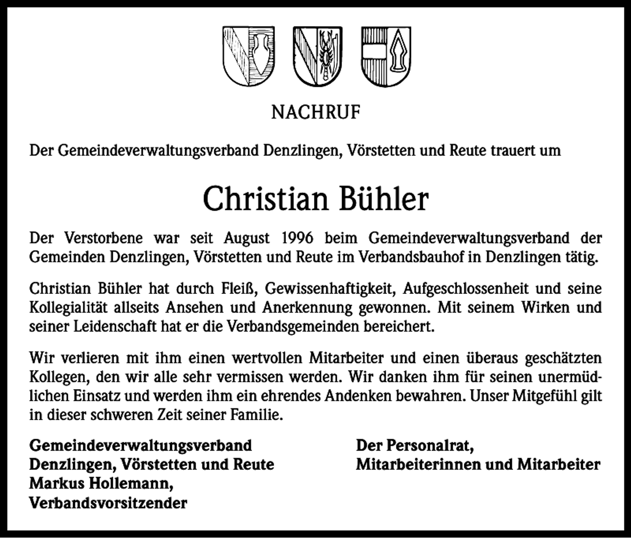 <p>NACHRUF<br />Der Gemeindeverwaltungsverband Denzlingen, Vörstetten und Reute trauert um</p><p>Christian Bühler<br />Der Verstorbene war seit August 1996 beim Gemeindeverwaltungsverband der<br />Gemeinden Denzlingen, Vörstetten und Reute im Verbandsbauhof in Denzlingen tätig.<br />Christian Bühler hat durch Fleiß, Gewissenhaftigkeit, Aufgeschlossenheit und seine<br />Kollegialität allseits Ansehen und Anerkennung gewonnen. Mit seinem Wirken und<br />seiner Leidenschaft hat er die Verbandsgemeinden bereichert.<br />Wir verlieren mit ihm einen wertvollen Mitarbeiter und einen überaus geschätzten<br />Kollegen, den wir alle sehr vermissen werden. Wir danken ihm für seinen unermüdlichen Einsatz und werden ihm ein ehrendes Andenken bewahren. Unser Mitgefühl gilt<br />in dieser schweren Zeit seiner Familie.<br />Gemeindeverwaltungsverband<br />Denzlingen, Vörstetten und Reute<br />Markus Hollemann,<br />Verbandsvorsitzender</p><p>Der Personalrat,<br />Mitarbeiterinnen und Mitarbeiter</p>