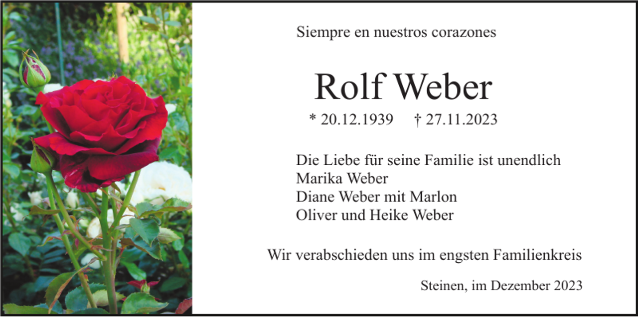 <p>Siempre en nuestros corazones</p><p>Rolf Weber<br />* 20.12.1939</p><p>† 27.11.2023</p><p>Die Liebe für seine Familie ist unendlich<br />Marika Weber<br />Diane Weber mit Marlon<br />Oliver und Heike Weber<br />Wir verabschieden uns im engsten Familienkreis<br />Steinen, im Dezember 2023</p>