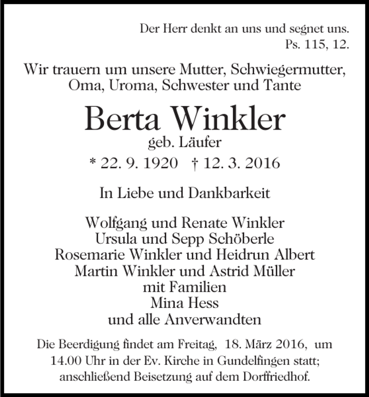 <p>Der Herr denkt an uns und segnet uns.<br />Ps. 115, 12.</p><p>Wir trauern um unsere Mutter, Schwiegermutter,<br />Oma, Uroma, Schwester und Tante</p><p>Berta Winkler<br />geb. Läufer<br />* 22. 9. 1920 † 12. 3. 2016<br />In Liebe und Dankbarkeit<br />Wolfgang und Renate Winkler<br />Ursula und Sepp Schöberle<br />Rosemarie Winkler und Heidrun Albert<br />Martin Winkler und Astrid Müller<br />mit Familien<br />Mina Hess<br />und alle Anverwandten<br />Die Beerdigung findet am Freitag, 18. März 2016, um<br />14.00 Uhr in der Ev. Kirche in Gundelfingen statt;<br />anschließend Beisetzung auf dem Dorffriedhof.</p>