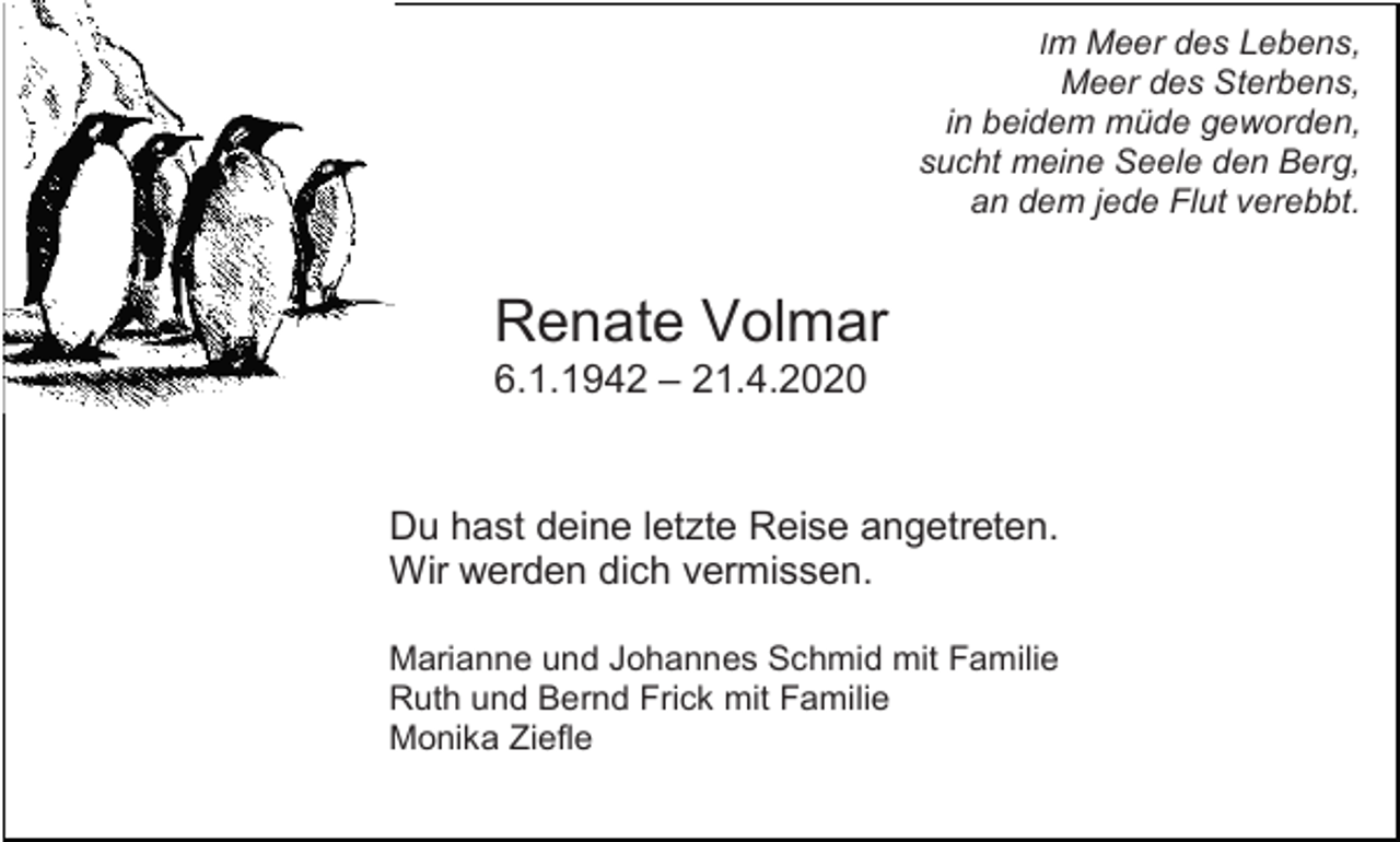 <p>Im Meer des Lebens,</p><p>Meer des Sterbens,<br />in beidem müde geworden,<br />sucht meine Seele den Berg,<br />an dem jede Flut verebbt.</p><p>Renate Volmar<br />6.1.1942 – 21.4.2020</p><p>Du hast deine letzte Reise angetreten.<br />Wir werden dich vermissen.<br />Marianne und Johannes Schmid mit Familie<br />Ruth und Bernd Frick mit Familie<br />Monika Ziefle</p>