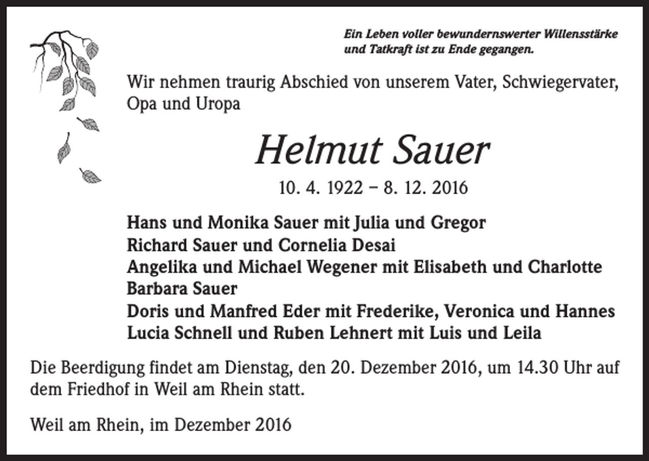 <p>Ein Leben voller bewundernswerter Willensstärke<br />und Tatkraft ist zu Ende gegangen.</p><p>Wir nehmen traurig Abschied von unserem Vater, Schwiegervater,<br />Opa und Uropa</p><p>Helmut Sauer<br />10. 4. 1922 – 8. 12. 2016<br />Hans und Monika Sauer mit Julia und Gregor<br />Richard Sauer und Cornelia Desai<br />Angelika und Michael Wegener mit Elisabeth und Charlotte<br />Barbara Sauer<br />Doris und Manfred Eder mit Frederike, Veronica und Hannes<br />Lucia Schnell und Ruben Lehnert mit Luis und Leila<br />Die Beerdigung findet am Dienstag, den 20. Dezember 2016, um 14.30 Uhr auf<br />dem Friedhof in Weil am Rhein statt.<br />Weil am Rhein, im Dezember 2016</p>