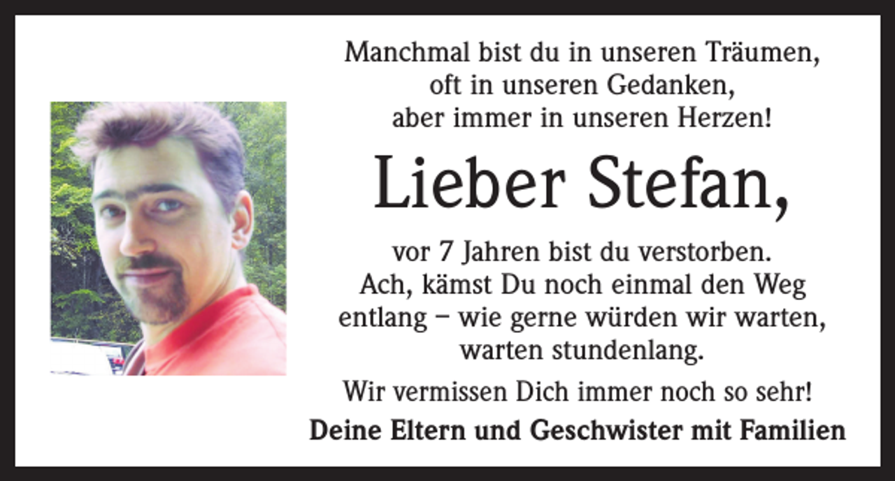 <p>Manchmal bist du in unseren Träumen,<br />oft in unseren Gedanken,<br />aber immer in unseren Herzen!</p><p>Lieber Stefan,<br />vor 7 Jahren bist du verstorben.<br />Ach, kämst Du noch einmal den Weg<br />entlang – wie gerne würden wir warten,<br />warten stundenlang.<br />Wir vermissen Dich immer noch so sehr!<br />Deine Eltern und Geschwister mit Familien</p>