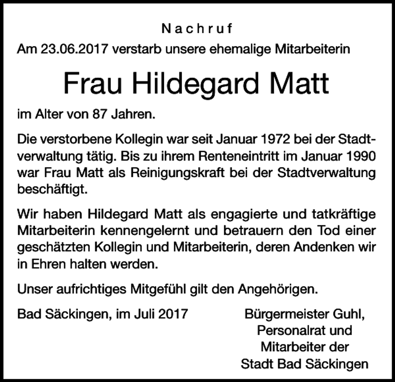 <p>Nachruf<br />Am 23.06.2017 verstarb unsere ehemalige Mitarbeiterin</p><p>Frau Hildegard Matt<br />im Alter von 87 Jahren.<br />Die verstorbene Kollegin war seit Januar 1972 bei der Stadtverwaltung tätig. Bis zu ihrem Renteneintritt im Januar 1990<br />war Frau Matt als Reinigungskraft bei der Stadtverwaltung<br />beschäftigt.<br />Wir haben Hildegard Matt als engagierte und tatkräftige<br />Mitarbeiterin kennengelernt und betrauern den Tod einer<br />geschätzten Kollegin und Mitarbeiterin, deren Andenken wir<br />in Ehren halten werden.<br />Unser aufrichtiges Mitgefühl gilt den Angehörigen.<br />Bad Säckingen, im Juli 2017</p><p>Bürgermeister Guhl,<br />Personalrat und<br />Mitarbeiter der<br />Stadt Bad Säckingen</p>