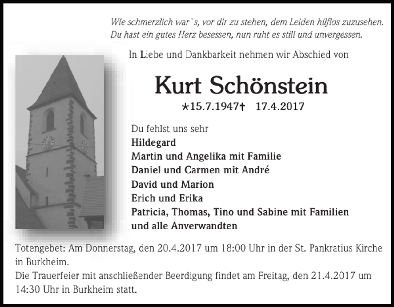 <p>Wie schmerzlich war`s, vor dir zu stehen, dem Leiden hilflos zuzusehen.<br />Du hast ein gutes Herz besessen, nun ruht es still und unvergessen.</p><p>In Liebe und Dankbarkeit nehmen wir Abschied von</p><p>Kurt Schönstein<br />15.7.1947</p><p>17.4.2017</p><p>Du fehlst uns sehr<br />Hildegard<br />Martin und Angelika mit Familie<br />Daniel und Carmen mit André<br />David und Marion<br />Erich und Erika<br />Patricia, Thomas, Tino und Sabine mit Familien<br />und alle Anverwandten<br />Totengebet: Am Donnerstag, den 20.4.2017 um 18:00 Uhr in der St. Pankratius Kirche<br />in Burkheim.<br />Die Trauerfeier mit anschließender Beerdigung findet am Freitag, den 21.4.2017 um<br />14:30 Uhr in Burkheim statt.</p>