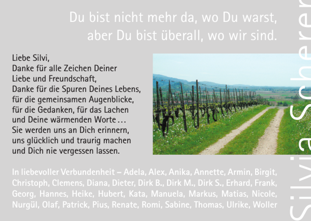 <p>Du bist nicht mehr da, wo Du warst,<br />aber Du bist überall, wo wir sind.<br />Liebe Silvi,<br />Danke für alle Zeichen Deiner<br />Liebe und Freundschaft,<br />Danke für die Spuren Deines Lebens,<br />für die gemeinsamen Augenblicke,<br />für die Gedanken, für das Lachen<br />und Deine wärmenden Worte . . .<br />Sie werden uns an Dich erinnern,<br />uns glücklich und traurig machen<br />und Dich nie vergessen lassen.<br />In liebevoller Verbundenheit – Adela, Alex, Anika, Annette, Armin, Birgit,<br />Christoph, Clemens, Diana, Dieter, Dirk B., Dirk M., Dirk S., Erhard, Frank,<br />Georg, Hannes, Heike, Hubert, Kata, Manuela, Markus, Matias, Nicole,<br />Nurgül, Olaf, Patrick, Pius, Renate, Romi, Sabine, Thomas, Ulrike, Woller</p>