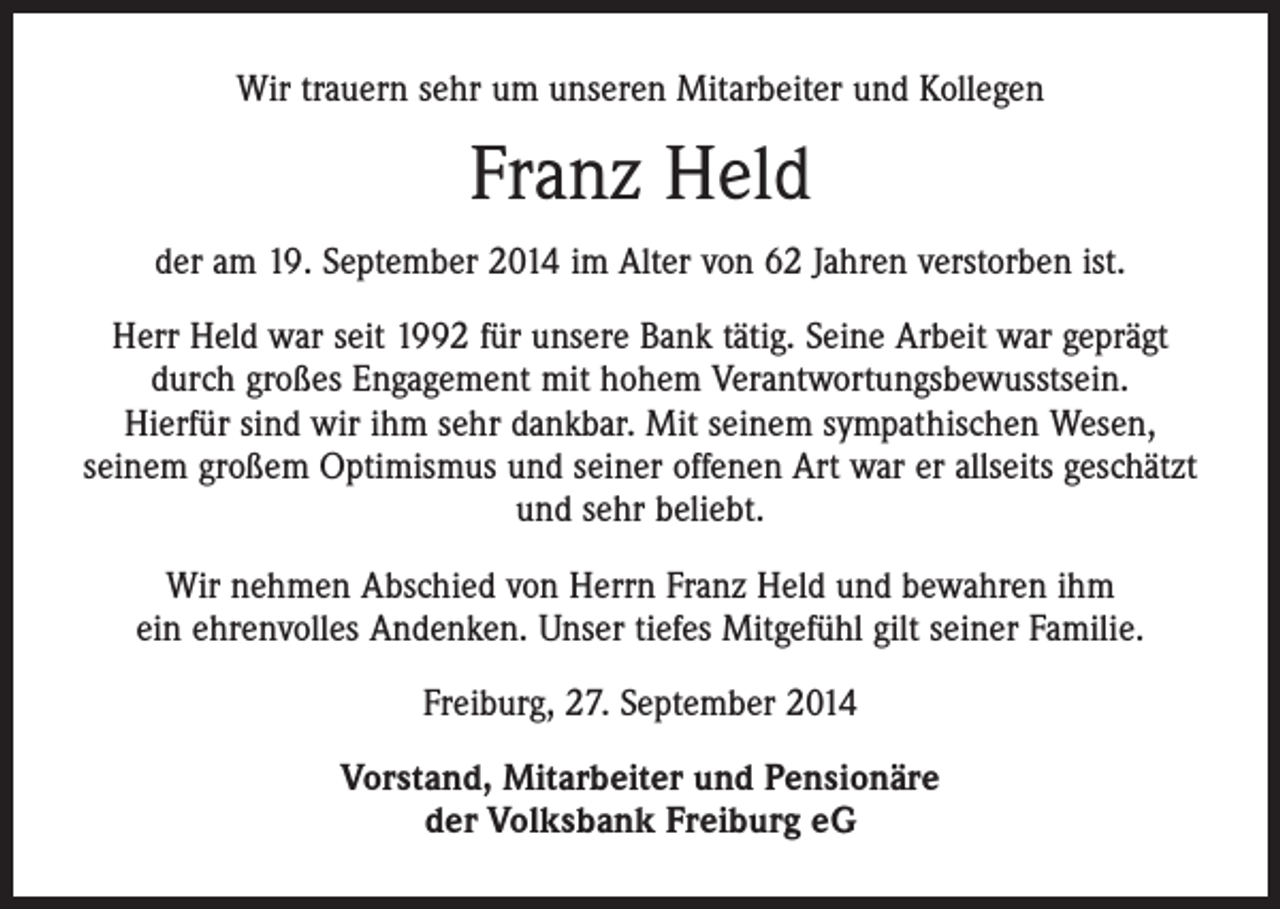 <p>Wir trauern sehr um unseren Mitarbeiter und Kollegen</p><p>Franz Held<br />der am 19. September 2014 im Alter von 62 Jahren verstorben ist.<br />Herr Held war seit 1992 für unsere Bank tätig. Seine Arbeit war geprägt<br />durch großes Engagement mit hohem Verantwortungsbewusstsein.<br />Hierfür sind wir ihm sehr dankbar. Mit seinem sympathischen Wesen,<br />seinem großem Optimismus und seiner offenen Art war er allseits geschätzt<br />und sehr beliebt.<br />Wir nehmen Abschied von Herrn Franz Held und bewahren ihm<br />ein ehrenvolles Andenken. Unser tiefes Mitgefühl gilt seiner Familie.<br />Freiburg, 27. September 2014<br />Vorstand, Mitarbeiter und Pensionäre<br />der Volksbank Freiburg eG</p>