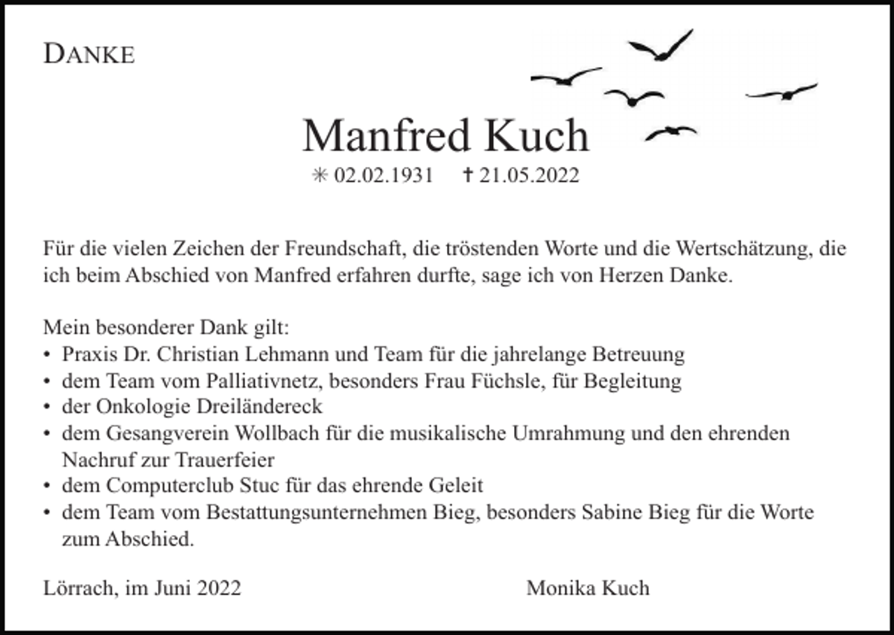 <p>DANKE</p><p>Manfred Kuch<br />✳ 02.02.1931</p><p>✝ 21.05.2022</p><p>Für die vielen Zeichen der Freundschaft, die tröstenden Worte und die Wertschätzung, die<br />ich beim Abschied von Manfred erfahren durfte, sage ich von Herzen Danke.<br />Mein besonderer Dank gilt:<br />• Praxis Dr. Christian Lehmann und Team für die jahrelange Betreuung<br />• dem Team vom Palliativnetz, besonders Frau Füchsle, für Begleitung<br />• der Onkologie Dreiländereck<br />• dem Gesangverein Wollbach für die musikalische Umrahmung und den ehrenden<br />Nachruf zur Trauerfeier<br />• dem Computerclub Stuc für das ehrende Geleit<br />• dem Team vom Bestattungsunternehmen Bieg, besonders Sabine Bieg für die Worte<br />zum Abschied.<br />Lörrach, im Juni 2022</p><p>Monika Kuch</p>