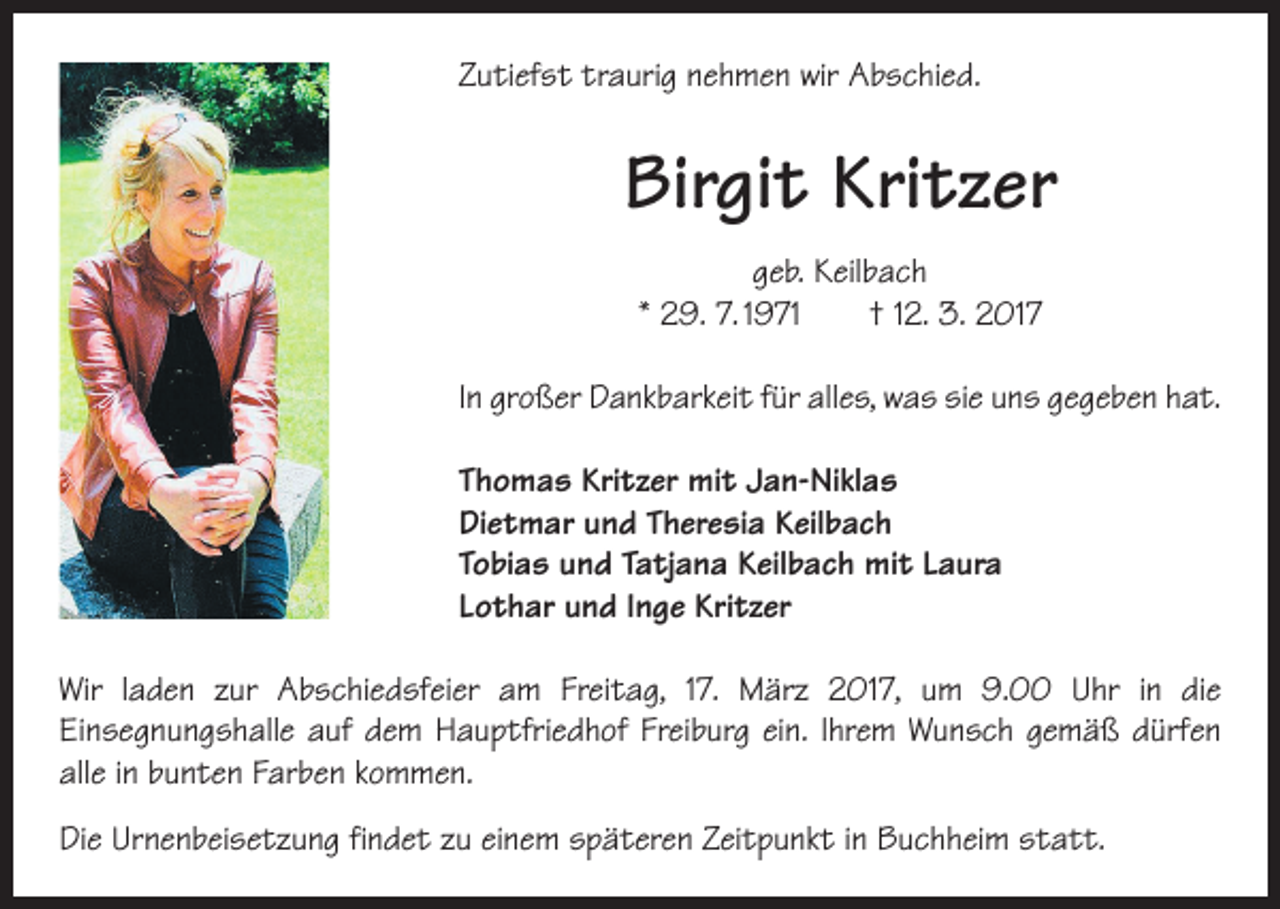<p>Zutiefst traurig nehmen wir Abschied.</p><p>Birgit Kritzer<br />geb. Keilbach<br />* 29. 7. 1971 † 12. 3. 2017<br />In großer Dankbarkeit für alles, was sie uns gegeben hat.<br />Thomas Kritzer mit Jan-Niklas<br />Dietmar und Theresia Keilbach<br />Tobias und Tatjana Keilbach mit Laura<br />Lothar und Inge Kritzer<br />Wir laden zur Abschiedsfeier am Freitag, 17. März 2017, um 9.00 Uhr in die<br />­Einsegnungshalle auf dem Hauptfriedhof Freiburg ein. Ihrem Wunsch gemäß dürfen<br />alle in bunten Farben kommen.<br />Die Urnenbeisetzung findet zu einem späteren Zeitpunkt in Buchheim statt.</p>