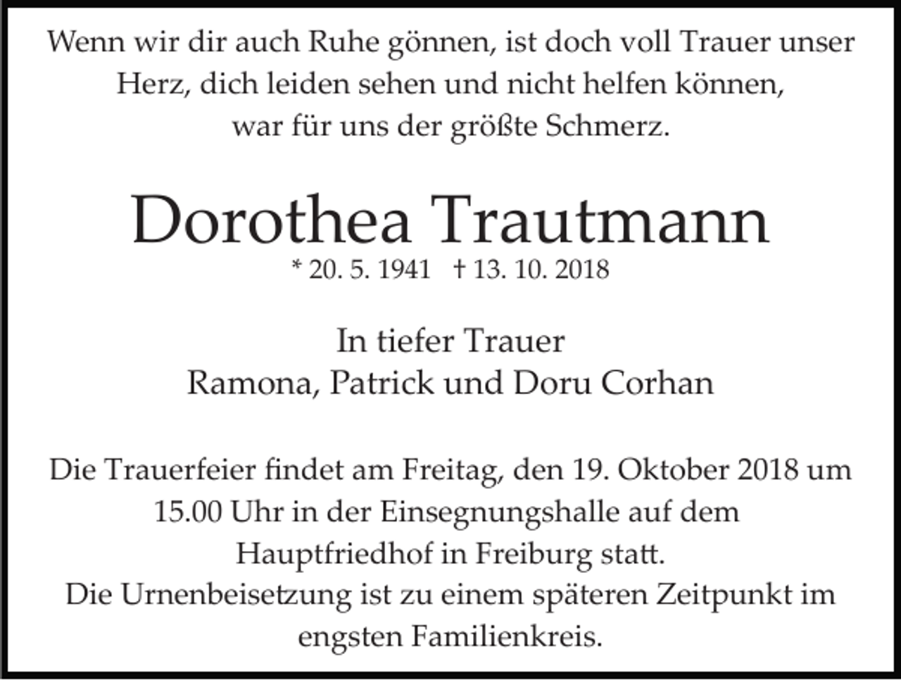 <p>Wenn wir dir auch Ruhe gönnen, ist doch voll Trauer unser<br />Herz, dich leiden sehen und nicht helfen können,<br />war für uns der größte Schmerz.</p><p>Dorothea Trautmann<br />* 20. 5. 1941 † 13. 10. 2018</p><p>In tiefer Trauer<br />Ramona, Patrick und Doru Corhan<br />Die Trauerfeier ﬁndet am Freitag, den 19. Oktober 2018 um<br />15.00 Uhr in der Einsegnungshalle auf dem<br />Hauptfriedhof in Freiburg sta�.<br />Die Urnenbeise�ung ist zu einem späteren Zeitpunkt im<br />engsten Familienkreis.</p>