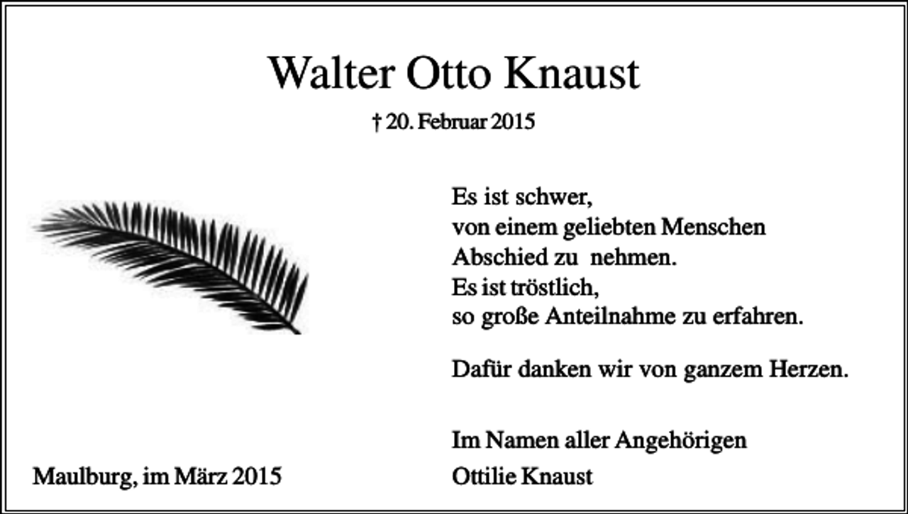 <p>Walter Otto Knaust<br />† 20. Februar 2015</p><p>Es ist schwer,<br />von einem geliebten Menschen<br />Abschied zu nehmen.<br />Es ist tröstlich,<br />so große Anteilnahme zu erfahren.<br />Dafür danken wir von ganzem Herzen.</p><p>Maulburg, im März 2015</p><p>Im Namen aller Angehörigen<br />Ottilie Knaust</p>