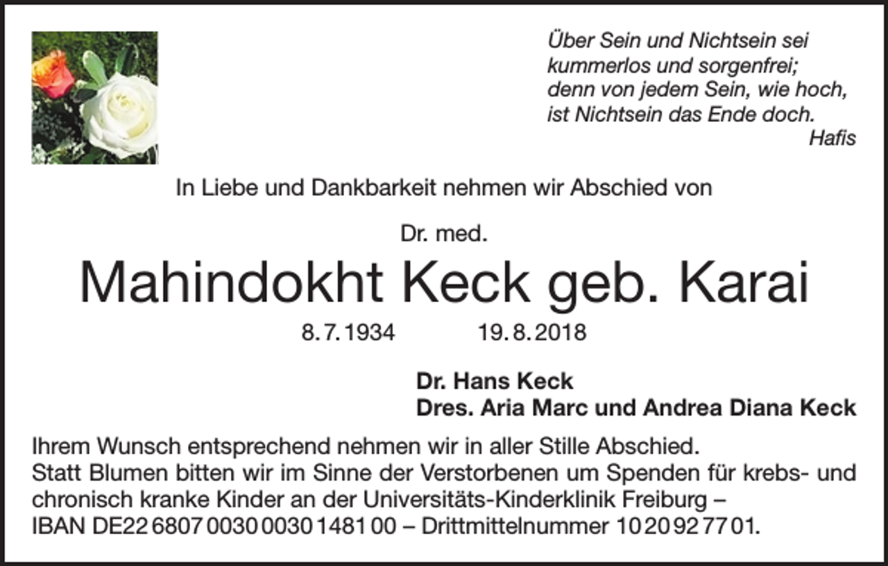 <p>Über Sein und Nichtsein sei<br />kummerlos und sorgenfrei;<br />denn von jedem Sein, wie hoch,<br />ist Nichtsein das Ende doch.<br />Hafis</p><p>In Liebe und Dankbarkeit nehmen wir Abschied von<br />Dr. med.</p><p>Mahindokht Keck geb. Karai<br />8. 7. 1934 19. 8. 2018<br />Dr. Hans Keck<br />Dres. Aria Marc und Andrea Diana Keck<br />Ihrem Wunsch entsprechend nehmen wir in aller Stille Abschied.<br />Statt Blumen bitten wir im Sinne der Verstorbenen um Spenden für krebs- und<br />chronisch kranke Kinder an der Universitäts-Kinderklinik Freiburg –<br />IBAN DE22 6807 1481 00 – Drittmittelnummer 10 20 92 77 01.</p>