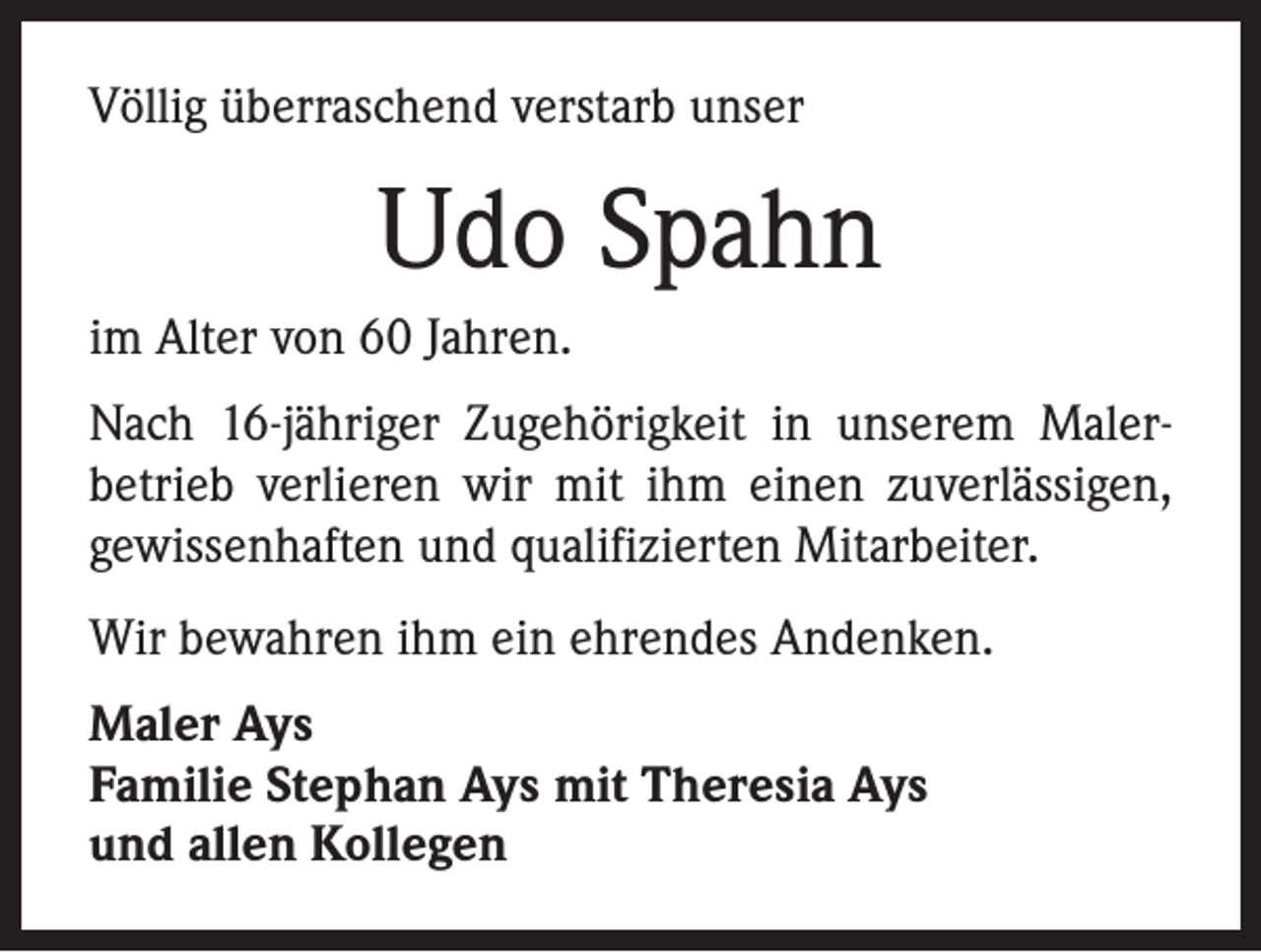 <p>Völlig überraschend verstarb unser</p><p>Udo Spahn<br />im Alter von 60 Jahren.<br />Nach 16-jähriger Zugehörigkeit in unserem Maler­<br />betrieb verlieren wir mit ihm einen zuverlässigen,<br />gewissenhaften und qualifizierten Mitarbeiter.<br />Wir bewahren ihm ein ehrendes Andenken.<br />Maler Ays<br />Familie Stephan Ays mit Theresia Ays<br />und allen Kollegen</p>