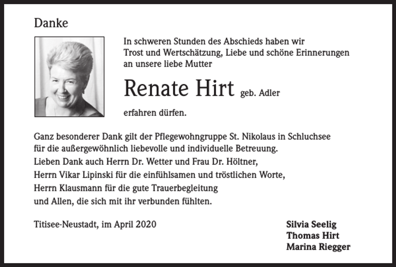 <p>Danke<br />I n schweren Stunden des Abschieds haben wir<br />Trost und Wertschätzung, Liebe und schöne Erinnerungen<br />an unsere liebe Mutter</p><p>Renate Hirt</p><p>geb. Adler</p><p>erfahren dürfen.<br />anz besonderer Dank gilt der Pflegewohngruppe St. Nikolaus in Schluchsee<br />G<br />für die außer­gewöhnlich liebevolle und individuelle Betreuung.<br />Lieben Dank auch Herrn Dr. Wetter und Frau Dr. Höltner,<br />Herrn Vikar Lipinski für die einfühlsamen und tröstlichen Worte,<br />Herrn Klausmann für die gute Trauerbegleitung<br />und Allen, die sich mit ihr verbunden fühlten.<br />Titisee-Neustadt, im April 2020</p><p>Silvia Seelig<br />Thomas Hirt<br />Marina Riegger</p>