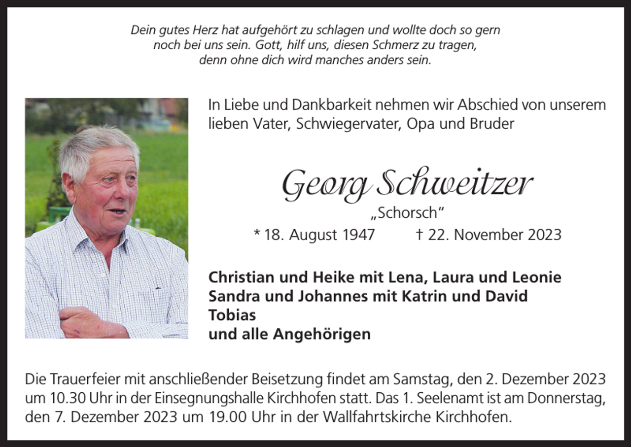 <p>Dein gutes Herz hat aufgehört zu schlagen und wollte doch so gern<br />noch bei uns sein. Gott, hilf uns, diesen Schmerz zu tragen,<br />denn ohne dich wird manches anders sein.</p><p>In Liebe und Dankbarkeit nehmen wir Abschied von unserem<br />lieben Vater, Schwiegervater, Opa und Bruder</p><p>Georg Schweitzer</p><p>„Schorsch“<br />* 18. August 1947<br />† 22. November 2023<br />Christian und Heike mit Lena, Laura und Leonie<br />Sandra und Johannes mit Katrin und David<br />Tobias<br />und alle Angehörigen<br />Die Trauerfeier mit anschließender Beisetzung findet am Samstag, den 2. Dezember 2023<br />um 10.30 Uhr in der Einsegnungshalle Kirchhofen statt. Das 1. Seelenamt ist am Donnerstag,<br />den 7. Dezember 2023 um 19.00 Uhr in der Wallfahrtskirche Kirchhofen.</p>