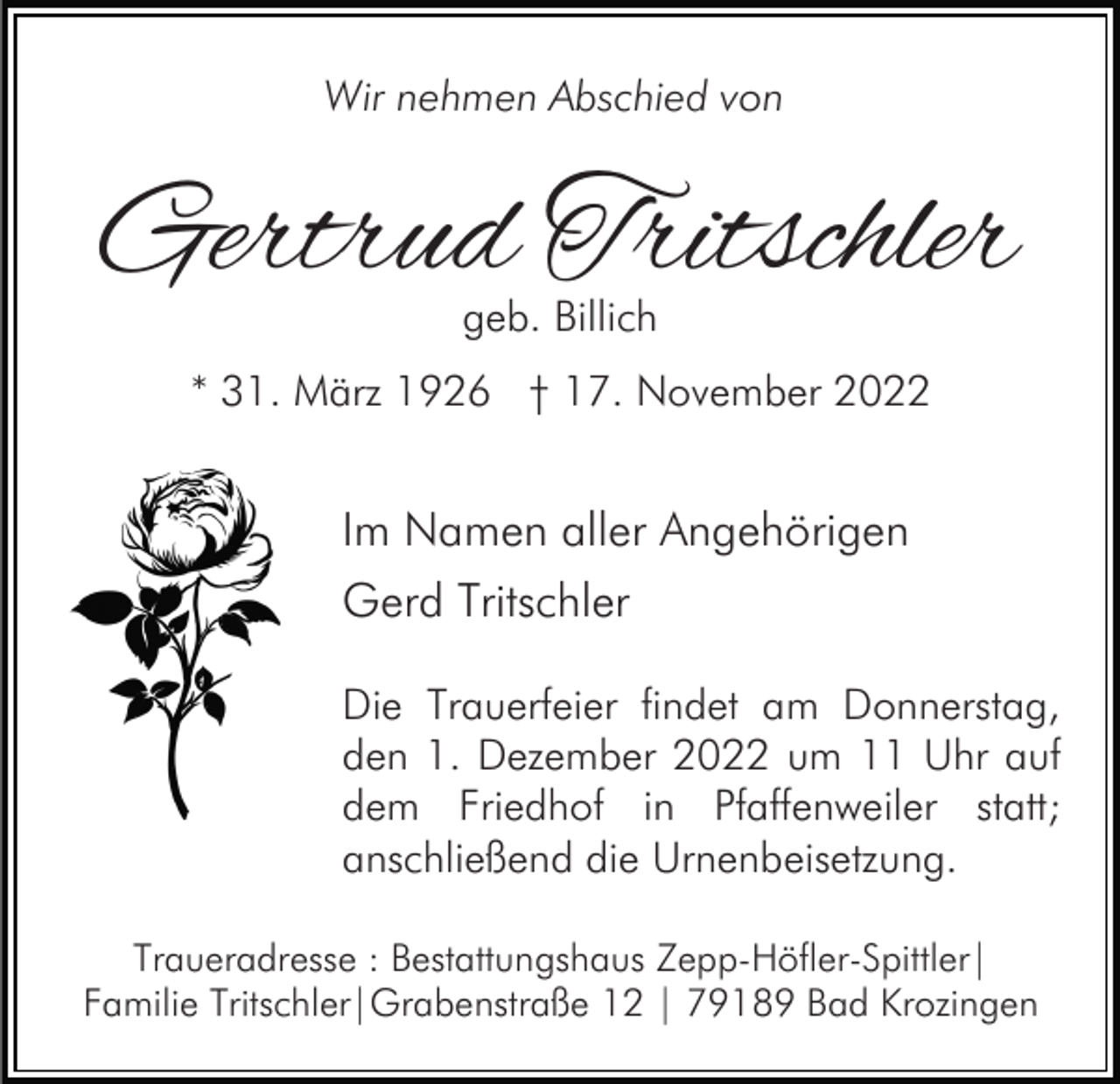 <p>Wir nehmen Abschied von</p><p>Gertrud Tritschler<br />geb. Billich</p><p>* 31. März 1926 † 17. November 2022</p><p>Im Namen aller Angehörigen<br />Gerd Tritschler<br />Die Trauerfeier findet am Donnerstag,<br />den 1. Dezember 2022 um 11 Uhr auf<br />dem Friedhof in Pfaffenweiler statt;<br />anschließend die Urnenbeisetzung.<br />Traueradresse : Bestattungshaus Zepp-Höfler-Spittler|<br />Familie Tritschler|Grabenstraße 12 | 79189 Bad Krozingen</p>