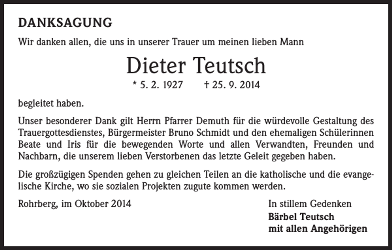 <p>DANKSAGUNG<br />Wir danken allen, die uns in unserer Trauer um meinen lieben Mann</p><p>Dieter Teutsch<br />* 5. 2. 1927 † 25. 9. 2014</p><p>begleitet haben.<br />Unser besonderer Dank gilt Herrn Pfarrer Demuth für die würdevolle Gestaltung des<br />Trauergottesdienstes, Bürgermeister Bruno Schmidt und den ehemaligen Schülerinnen<br />Beate und Iris für die bewegenden Worte und allen Verwandten, Freunden und<br />­Nachbarn, die unserem lieben Verstorbenen das letzte Geleit gegeben haben.<br />Die großzügigen Spenden gehen zu gleichen Teilen an die katholische und die evangelische Kirche, wo sie sozialen Projekten zugute kommen werden.<br />Rohrberg, im Oktober 2014<br />In stillem Gedenken<br />Bärbel Teutsch<br />mit allen Angehörigen</p>