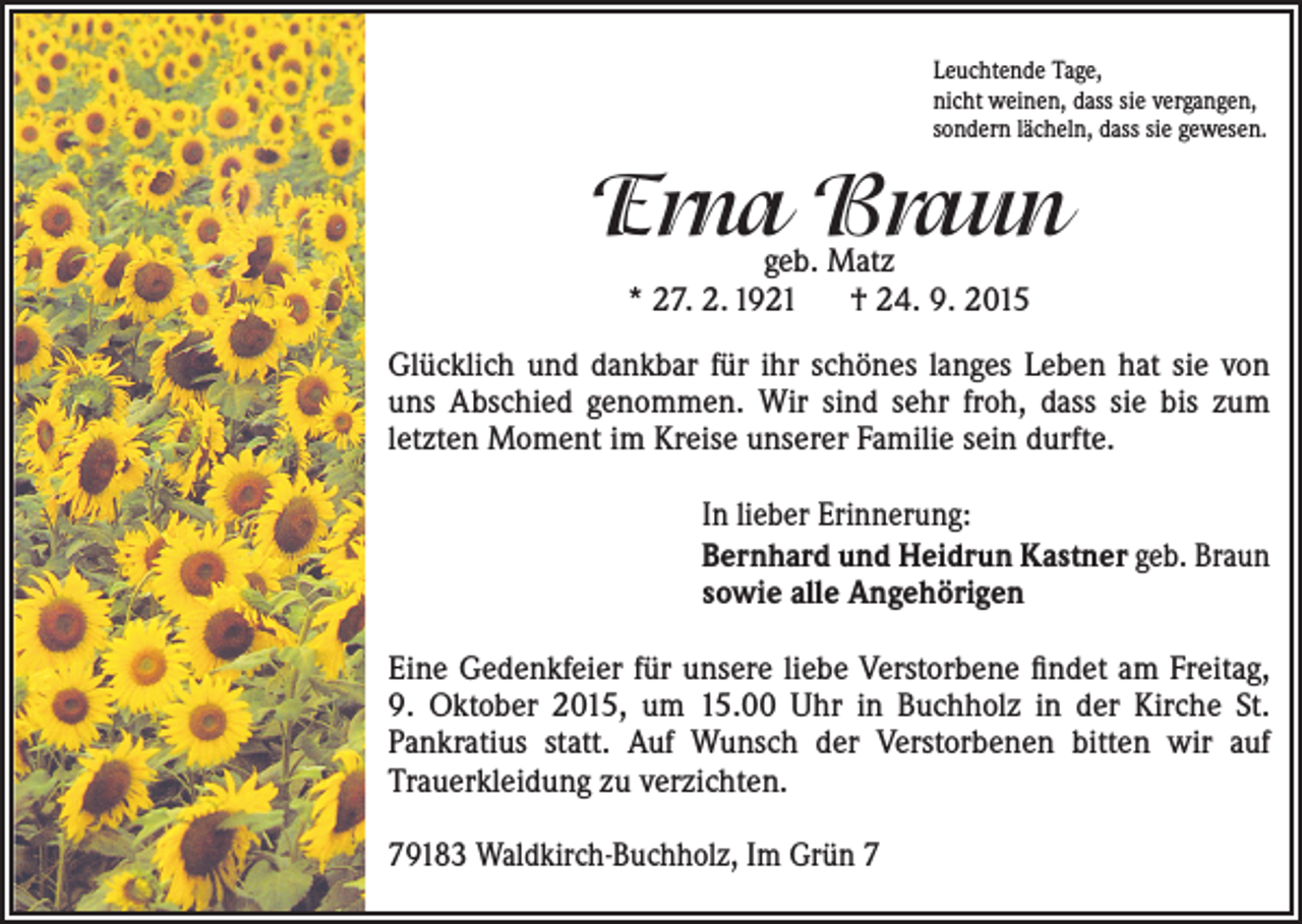 <p>Leuchtende Tage,<br />nicht weinen, dass sie vergangen,<br />sondern lächeln, dass sie gewesen.</p><p>Erna Braun<br />geb. Matz<br />* 27. 2. 1921 † 24. 9. 2015</p><p>Glücklich und dankbar für ihr schönes langes Leben hat sie von<br />uns Abschied genommen. Wir sind sehr froh, dass sie bis zum<br />­letzten M<br />­ oment im Kreise unserer Familie sein durfte.<br />In lieber Erinnerung:<br />Bernhard und Heidrun Kastner geb. Braun<br />sowie alle Angehörigen<br />Eine Gedenkfeier für unsere liebe Verstorbene findet am ­Freitag,<br />9. Oktober 2015, um 15.00 Uhr in Buchholz in der Kirche St.<br />Pankratius statt. Auf Wunsch der Verstorbenen ­bitten wir auf<br />­Trauerkleidung zu verzichten.<br />79183 Waldkirch-Buchholz, Im Grün 7</p>