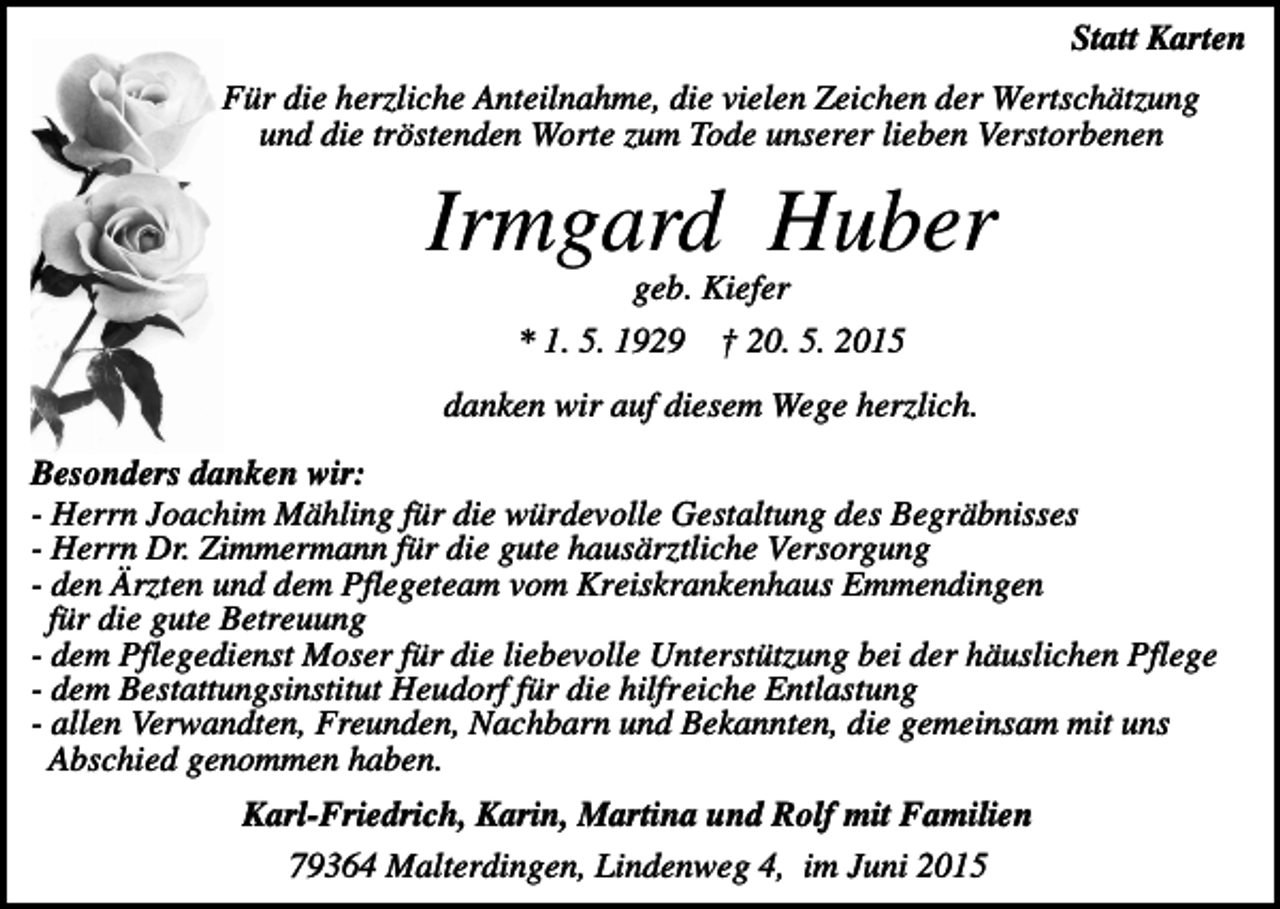 <p>Statt Karten<br />Für die herzliche Anteilnahme, die vielen Zeichen der Wertschätzung<br />und die tröstenden Worte zum Tode unserer lieben Verstorbenen</p><p>Irmgard Huber<br />geb. Kiefer<br />* 1. 5. 1929</p><p>† 20. 5. 2015</p><p>danken wir auf diesem Wege herzlich.<br />Besonders danken wir:<br />- Herrn Joachim Mähling für die würdevolle Gestaltung des Begräbnisses<br />- Herrn Dr. Zimmermann für die gute hausärztliche Versorgung<br />- den Ärzten und dem Pflegeteam vom Kreiskrankenhaus Emmendingen<br />für die gute Betreuung<br />- dem Pflegedienst Moser für die liebevolle Unterstützung bei der häuslichen Pflege<br />- dem Bestattungsinstitut Heudorf für die hilfreiche Entlastung<br />- allen Verwandten, Freunden, Nachbarn und Bekannten, die gemeinsam mit uns<br />Abschied genommen haben.<br />Karl-Friedrich, Karin, Martina und Rolf mit Familien<br />79364 Malterdingen, Lindenweg 4, im Juni 2015</p>
