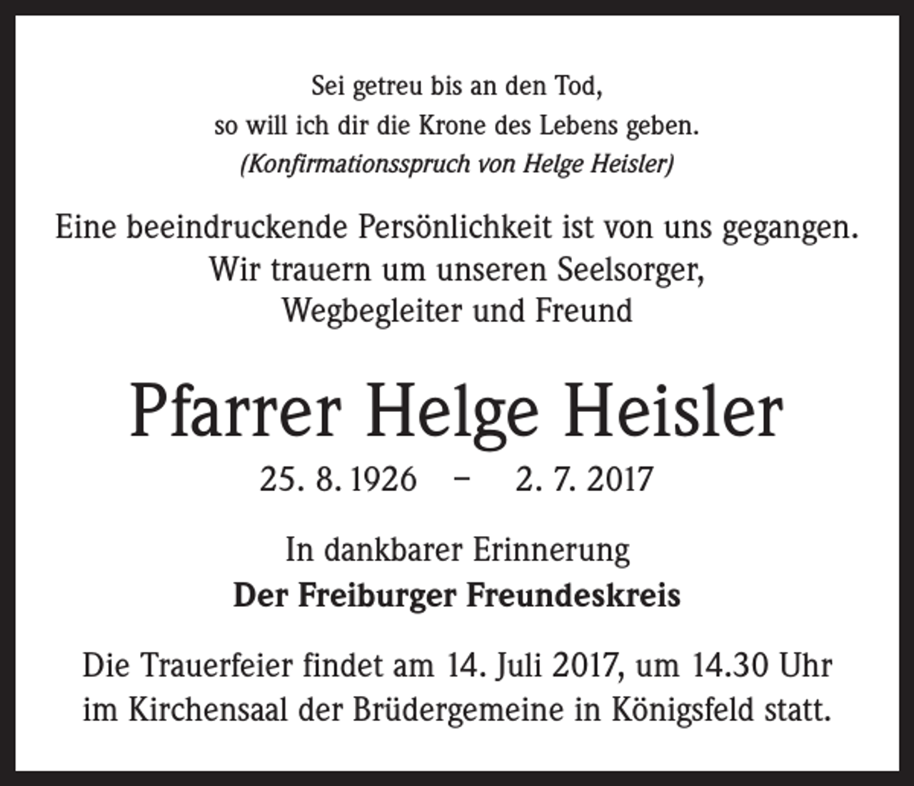 <p>Sei getreu bis an den Tod,<br />so will ich dir die Krone des Lebens geben.<br />(Konfirmationsspruch von Helge Heisler)</p><p>Eine beeindruckende Persönlichkeit ist von uns gegangen.<br />Wir trauern um unseren Seelsorger,<br />Wegbegleiter und Freund</p><p>Pfarrer Helge Heisler<br />25. 8. 1926 – 2. 7. 2017<br />In dankbarer Erinnerung<br />Der Freiburger Freundeskreis<br />Die Trauerfeier findet am 14. Juli 2017, um 14.30 Uhr<br />im Kirchensaal der Brüdergemeine in Königsfeld statt.</p>