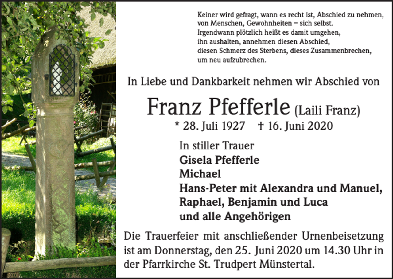 <p>Keiner wird gefragt, wann es recht ist, Abschied zu nehmen,<br />von Menschen, Gewohnheiten – sich selbst.<br />Irgendwann plötzlich heißt es damit umgehen,<br />ihn aushalten, annehmen diesen Abschied,<br />diesen Schmerz des Sterbens, dieses Zusammenbrechen,<br />um neu aufzubrechen.</p><p>In Liebe und Dankbarkeit nehmen wir Abschied von</p><p>Franz Pfefferle (Laili Franz)<br />* 28. Juli 1927</p><p>† 16. Juni 2020</p><p>In stiller Trauer<br />Gisela Pfefferle<br />Michael<br />Hans-Peter mit Alexandra und Manuel,<br />Raphael, Benjamin und Luca<br />und alle Angehörigen<br />Die Trauerfeier mit anschließender Urnenbeisetzung<br />ist am Donnerstag, den 25. Juni 2020 um 14.30 Uhr in<br />der Pfarrkirche St. Trudpert Münstertal.</p>