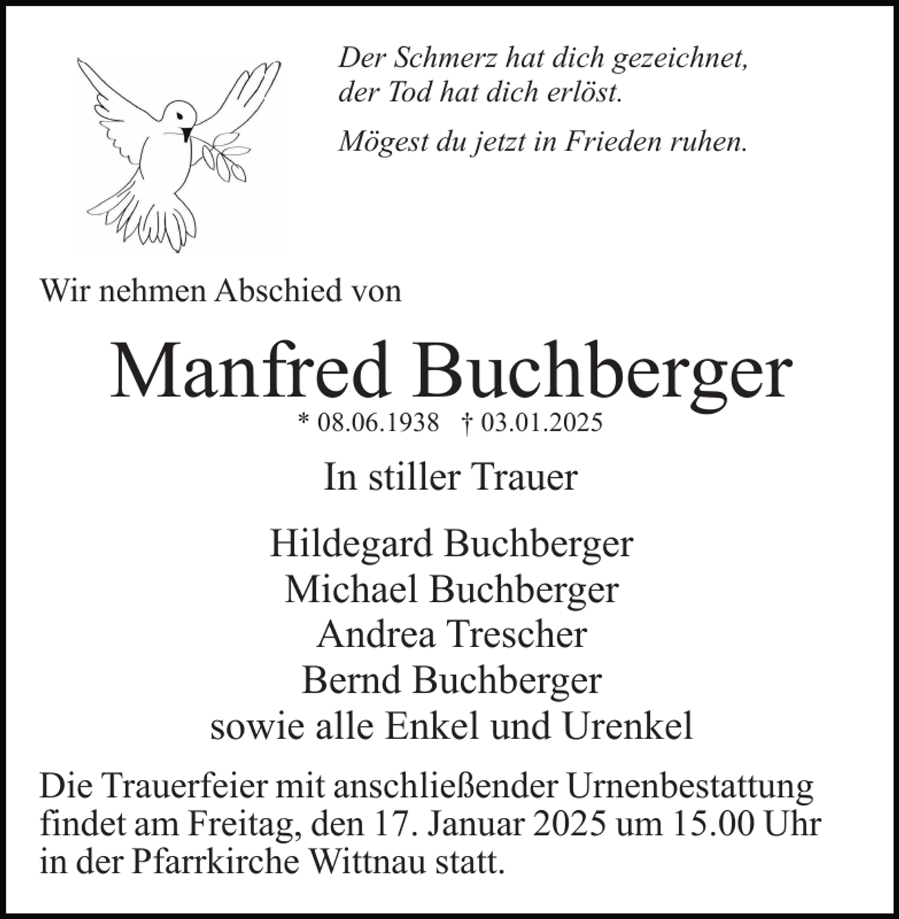 <p>Der Schmerz hat dich gezeichnet,<br />der Tod hat dich erlöst.<br />Mögest du jetzt in Frieden ruhen.</p><p>Wir nehmen Abschied von</p><p>Manfred Buchberger<br />* 08.06.1938 † 03.01.2025</p><p>In stiller Trauer<br />Hildegard Buchberger<br />Michael Buchberger<br />Andrea Trescher<br />Bernd Buchberger<br />sowie alle Enkel und Urenkel<br />Die Trauerfeier mit anschließender Urnenbestattung<br />findet am Freitag, den 17. Januar 2025 um 15.00 Uhr<br />in der Pfarrkirche Wittnau statt.</p>