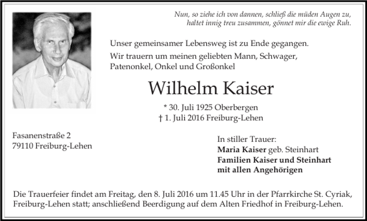<p>Nun, so ziehe ich von dannen, schließ die müden Augen zu,<br />haltet innig treu zusammen, gönnet mir die ewige Ruh.</p><p>Unser gemeinsamer Lebensweg ist zu Ende gegangen.<br />Wir trauern um meinen geliebten Mann, Schwager,<br />Patenonkel, Onkel und Großonkel</p><p>Wilhelm Kaiser<br />* 30. Juli 1925 Oberbergen<br />† 1. Juli 2016 Freiburg-Lehen<br />Fasanenstraße 2<br />79110 Freiburg-Lehen</p><p>In stiller Trauer:<br />Maria Kaiser geb. Steinhart<br />Familien Kaiser und Steinhart<br />mit allen Angehörigen</p><p>Die Trauerfeier findet am Freitag, den 8. Juli 2016 um 11.45 Uhr in der Pfarrkirche St. Cyriak,<br />Freiburg-Lehen statt; anschließend Beerdigung auf dem Alten Friedhof in Freiburg-Lehen.</p>