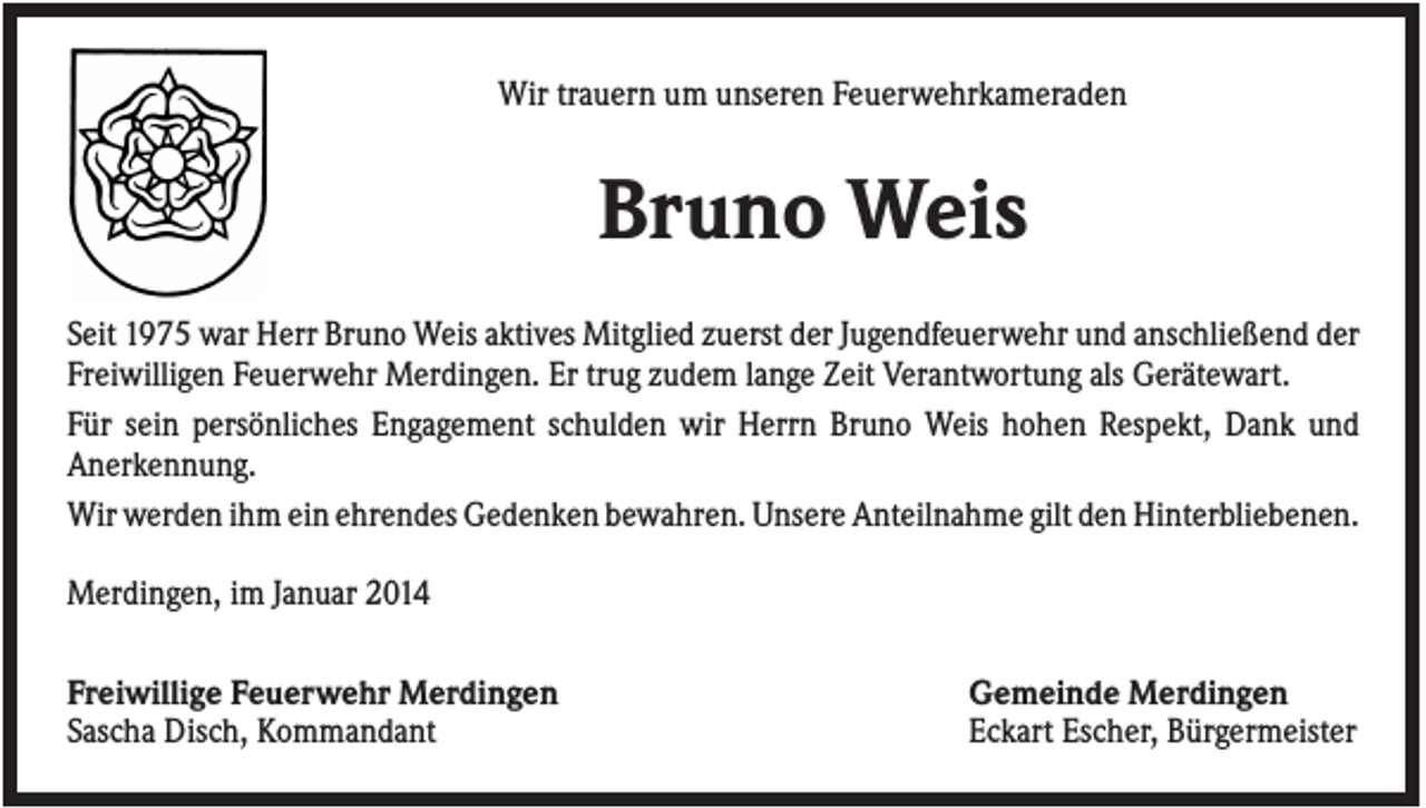 <p>Wir trauern um unseren Feuerwehrkameraden</p><p>Bruno Weis<br />Seit 1975 war Herr Bruno Weis aktives Mitglied zuerst der Jugendfeuerwehr und anschließend der<br />Freiwilligen Feuerwehr Merdingen. Er trug zudem lange Zeit Verantwortung als Gerätewart.<br />Für sein persönliches Engagement schulden wir Herrn Bruno Weis hohen Respekt, Dank und<br />Anerkennung.<br />Wir werden ihm ein ehrendes Gedenken bewahren. Unsere Anteilnahme gilt den Hinterbliebenen.<br />Merdingen, im Januar 2014<br />Freiwillige Feuerwehr Merdingen<br />Sascha Disch, Kommandant</p><p>Gemeinde Merdingen<br />Eckart Escher, Bürgermeister</p>