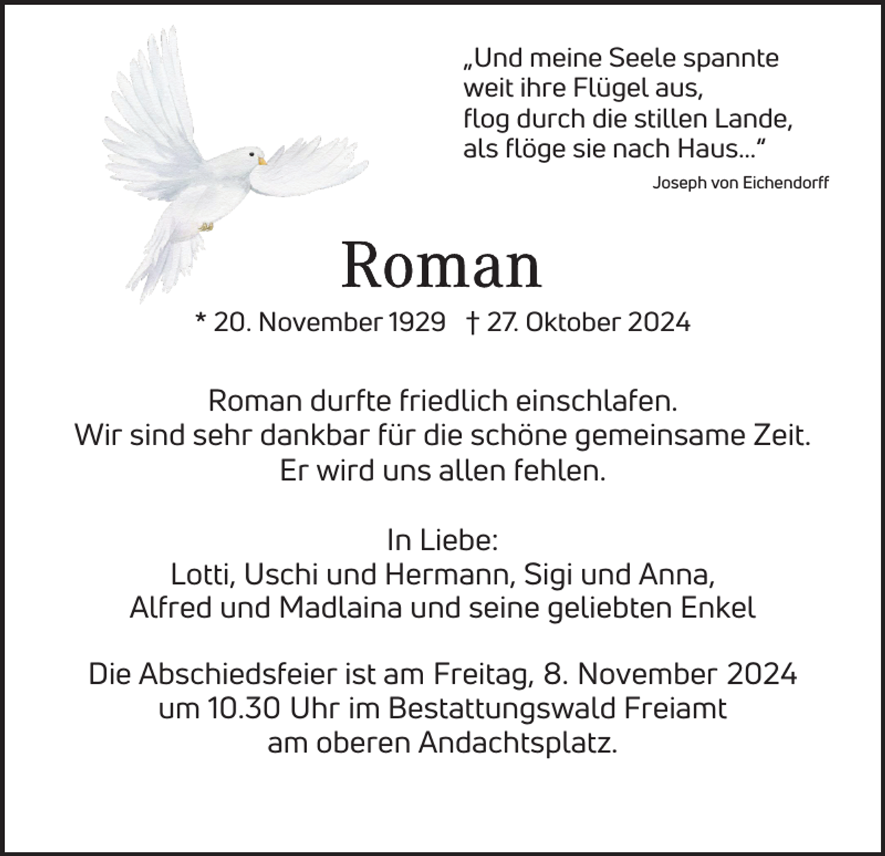 <p>„Und meine Seele spannte<br />weit ihre Flügel aus,<br />flog durch die stillen Lande,<br />als flöge sie nach Haus...“<br />Joseph von Eichendorff</p><p>* 20. November 1929 † 27. Oktober 2024</p><p>Roman durfte friedlich einschlafen.<br />Wir sind sehr dankbar für die schöne gemeinsame Zeit.<br />Er wird uns allen fehlen.<br />In Liebe:<br />Lotti, Uschi und Hermann, Sigi und Anna,<br />Alfred und Madlaina und seine geliebten Enkel<br />Die Abschiedsfeier ist am Freitag, 8. November 2024<br />um 10.30 Uhr im Bestattungswald Freiamt<br />am oberen Andachtsplatz.</p>