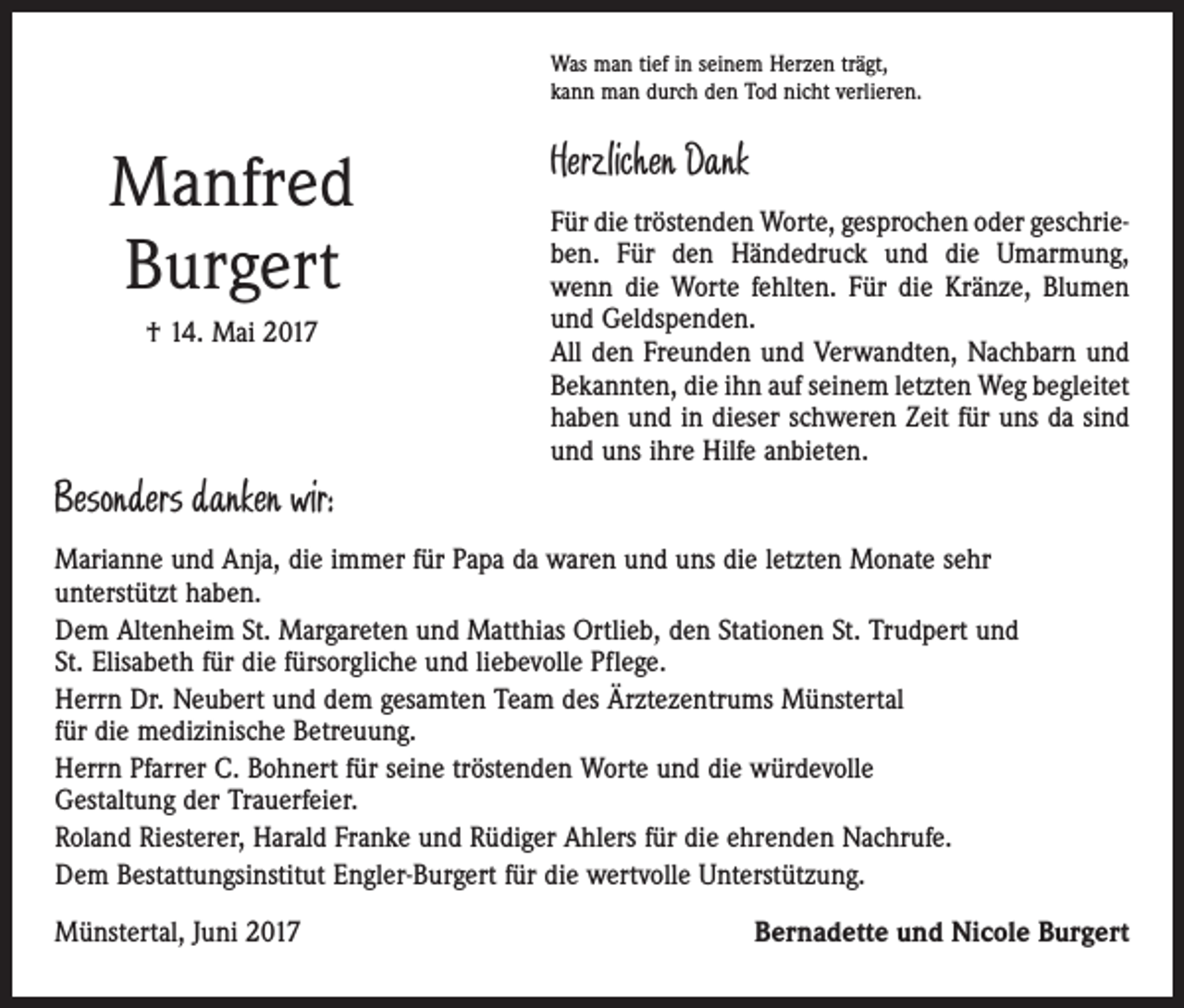 <p>Was man tief in seinem Herzen trägt,<br />kann man durch den Tod nicht verlieren.</p><p>Manfred<br />Burgert<br />† 14. Mai 2017</p><p>Herzlichen Dank<br />Für die tröstenden Worte, gesprochen oder geschrieben. Für den Händedruck und die Umarmung,<br />wenn die Worte fehlten. Für die Kränze, Blumen<br />und Geldspenden.<br />All den Freunden und Verwandten, Nachbarn und<br />Bekannten, die ihn auf seinem letzten Weg begleitet<br />haben und in dieser schweren Zeit für uns da sind<br />und uns ihre Hilfe anbieten.</p><p>Besonders danken wir:<br />Marianne und Anja, die immer für Papa da waren und uns die letzten Monate sehr<br />unterstützt haben.<br />Dem Altenheim St. Margareten und Matthias Ortlieb, den Stationen St. Trudpert und<br />St. Elisabeth für die fürsorgliche und liebevolle Pflege.<br />Herrn Dr. Neubert und dem gesamten Team des Ärztezentrums Münstertal<br />für die medizinische Betreuung.<br />Herrn Pfarrer C. Bohnert für seine tröstenden Worte und die würdevolle<br />Gestaltung der Trauerfeier.<br />Roland Riesterer, Harald Franke und Rüdiger Ahlers für die ehrenden Nachrufe.<br />Dem Bestattungsinstitut Engler-Burgert für die wertvolle Unterstützung.<br />Münstertal, Juni 2017</p><p>Bernadette und Nicole Burgert</p>