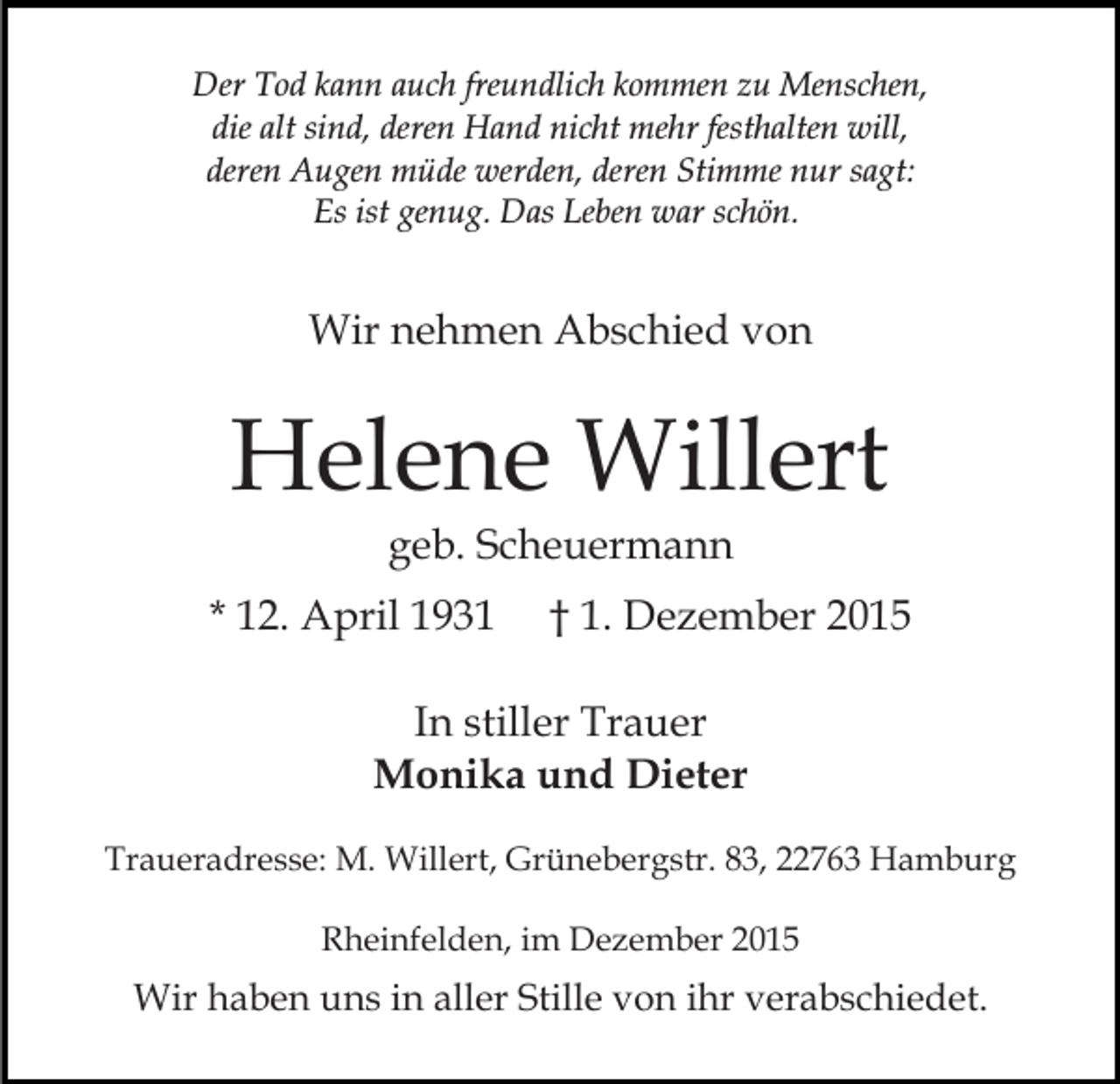 <p>Der Tod kann auch freundlich kommen zu Menschen,<br />die alt sind, deren Hand nicht mehr festhalten will,<br />deren Augen müde werden, deren Stimme nur sagt:<br />Es ist genug. Das Leben war schön.</p><p>Wir nehmen Abschied von</p><p>Helene Willert<br />geb. Scheuermann<br />* 12. April 1931</p><p>† 1. Dezember 2015</p><p>In stiller Trauer<br />Monika und Dieter<br />Traueradresse: M. Willert, Grünebergstr. 83, 22763 Hamburg<br />Rheinfelden, im Dezember 2015</p><p>Wir haben uns in aller Stille von ihr verabschiedet.</p>