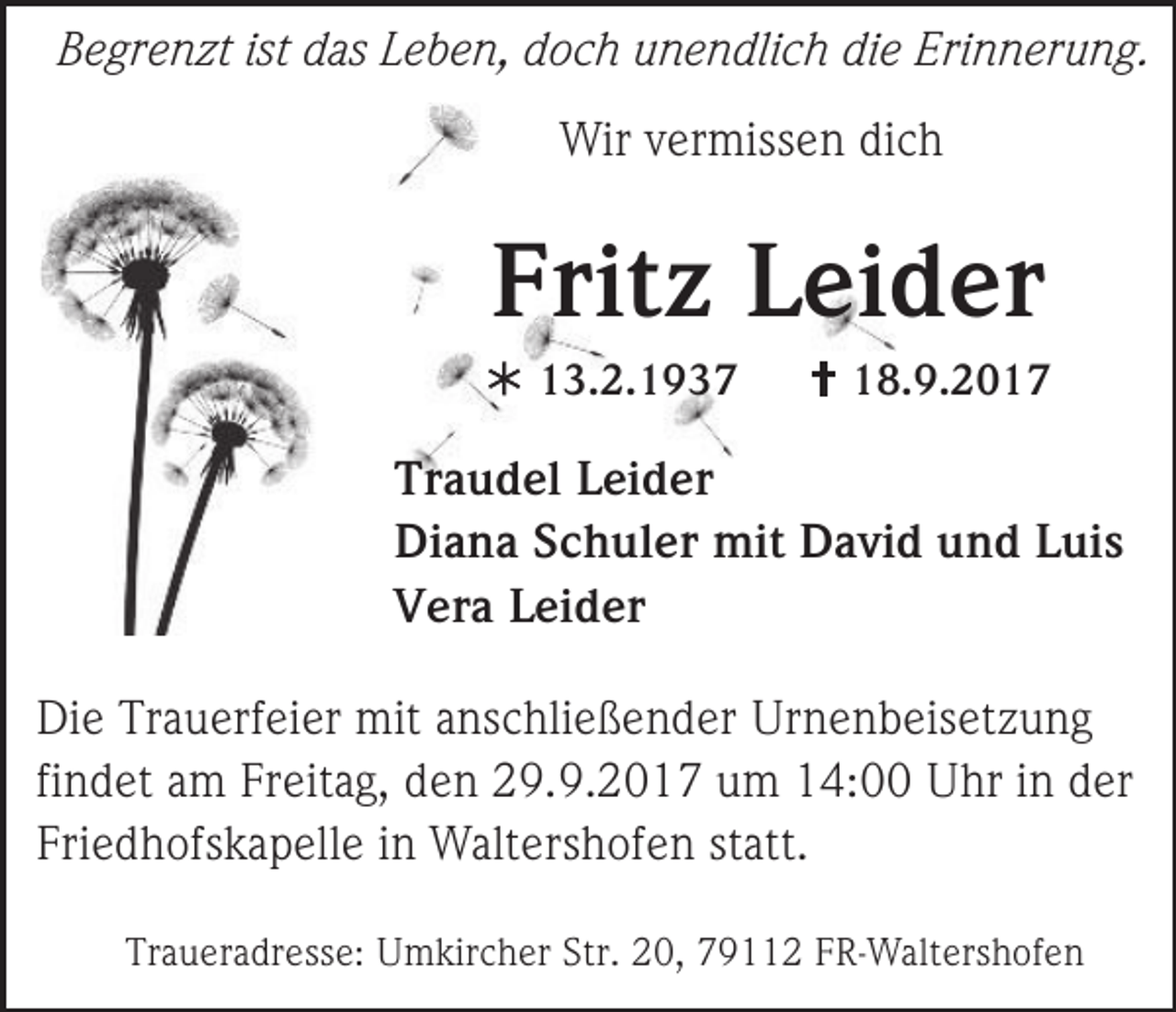 <p>Begrenzt ist das Leben, doch unendlich die Erinnerung.<br />Wir vermissen dich</p><p>Fritz Leider<br /> 13.2.1937</p><p> 18.9.2017</p><p>Traudel Leider<br />Diana Schuler mit David und Luis<br />Vera Leider<br />Die Trauerfeier mit anschließender Urnenbeisetzung<br />findet am Freitag, den 29.9.2017 um 14:00 Uhr in der<br />Friedhofskapelle in Waltershofen statt.<br />Traueradresse: Umkircher Str. 20, 79112 FR-Waltershofen</p>