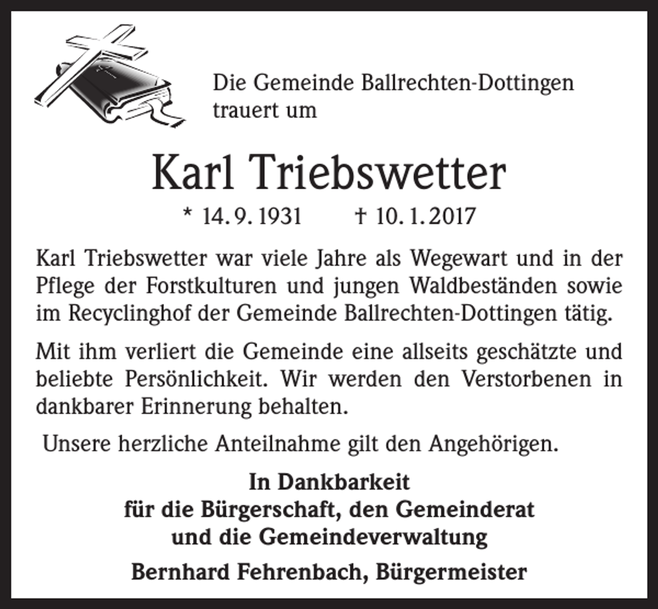 <p>Die Gemeinde Ballrechten-Dottingen<br />trauert um</p><p>Karl Triebswetter<br />* 14. 9. 1931 † 10. 1. 2017</p><p>Karl Triebswetter war viele Jahre als Wegewart und in der<br />Pflege der Forstkulturen und jungen Waldbeständen sowie<br />im Recyclinghof der Gemeinde Ballrechten-Dottingen tätig.<br />Mit ihm verliert die Gemeinde eine allseits geschätzte und<br />beliebte Persönlichkeit. Wir werden den Verstorbenen in<br />dankbarer Erinnerung behalten.<br />Unsere herzliche Anteilnahme gilt den Angehörigen.<br />In Dankbarkeit<br />für die Bürgerschaft, den Gemeinderat<br />und die Gemeindeverwaltung<br />Bernhard Fehrenbach, Bürgermeister</p>