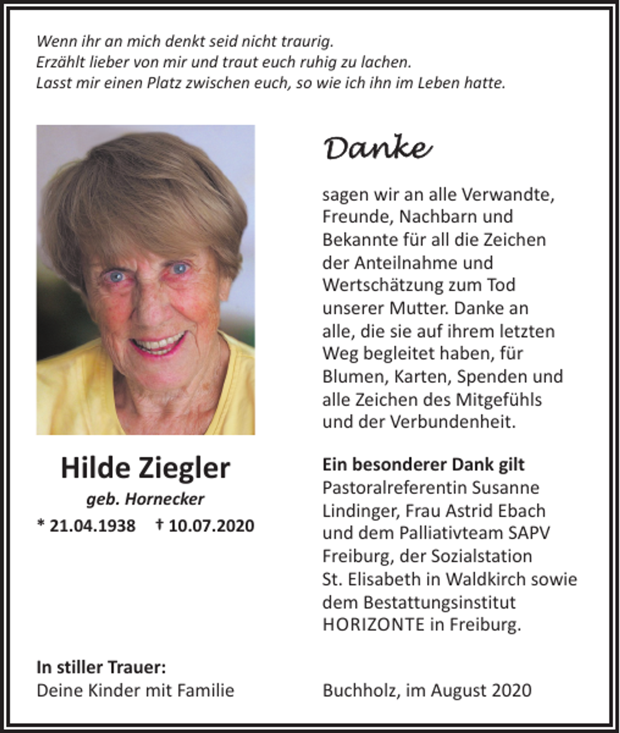 <p>Wenn ihr an mich denkt seid nicht traurig.<br />Erzählt lieber von mir und traut euch ruhig zu lachen.<br />Lasst mir einen Platz zwischen euch, so wie ich ihn im Leben hatte.</p><p>Danke<br />sagen wir an alle Verwandte,<br />Freunde, Nachbarn und<br />Bekannte für all die Zeichen<br />der Anteilnahme und<br />­Wertschätzung zum Tod<br />unserer Mutter. Danke an<br />alle, die sie auf ihrem letzten<br />Weg begleitet haben, für<br />Blumen, Karten, Spenden und<br />alle Zeichen des Mitgefühls<br />und der Verbundenheit.</p><p>Hilde Ziegler</p><p>geb. Hornecker<br />* 21.04.1938 † 10.07.2020</p><p>In stiller Trauer:<br />Deine Kinder mit Familie</p><p>Ein besonderer Dank gilt<br />Pastoralreferentin Susanne<br />Lindinger, Frau Astrid Ebach<br />und dem Palliativteam SAPV<br />Freiburg, der Sozialstation<br />St. Elisabeth in Waldkirch sowie<br />dem Bestattungsinstitut<br />HORIZONTE in Freiburg.<br />Buchholz, im August 2020</p>