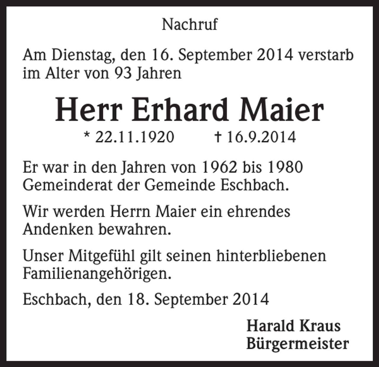 <p>Nachruf<br />Am Dienstag, den 16. September 2014 verstarb<br />im Alter von 93 Jahren</p><p>Herr Erhard Maier<br />* 22.11.1920</p><p>= 16.9.2014</p><p>Er war in den Jahren von 1962 bis 1980<br />Gemeinderat der Gemeinde Eschbach.<br />Wir werden Herrn Maier ein ehrendes<br />Andenken bewahren.<br />Unser Mitgefühl gilt seinen hinterbliebenen<br />Familienangehörigen.<br />Eschbach, den 18. September 2014</p><p>Harald Kraus<br />Bürgermeister</p>