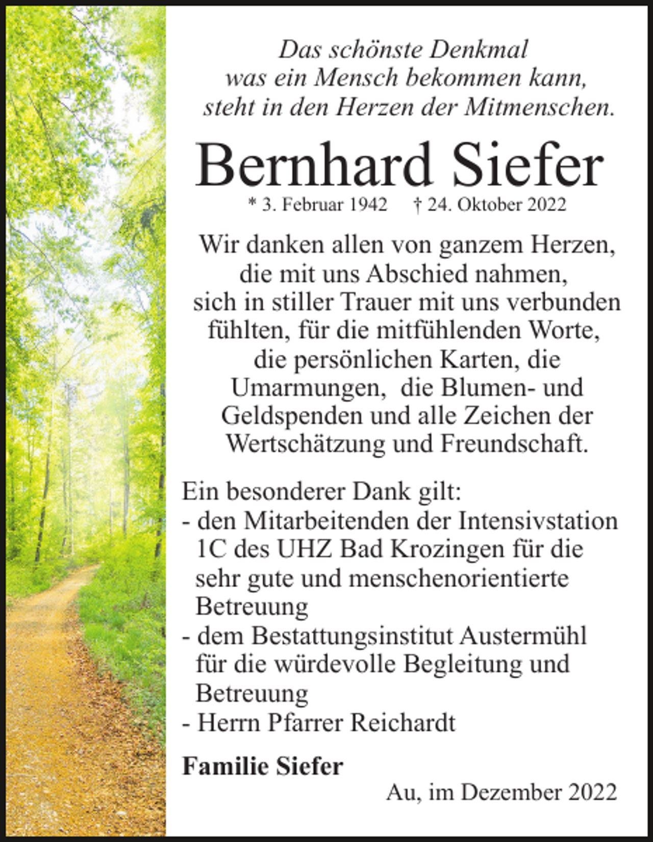 <p>Das schönste Denkmal<br />was ein Mensch bekommen kann,<br />steht in den Herzen der Mitmenschen.</p><p>Bernhard Siefer<br />* 3. Februar 1942</p><p>† 24. Oktober 2022</p><p>Wir danken allen von ganzem Herzen,<br />die mit uns Abschied nahmen,<br />sich in stiller Trauer mit uns verbunden<br />fühlten, für die mitfühlenden Worte,<br />die persönlichen Karten, die<br />Umarmungen, die Blumen- und<br />Geldspenden und alle Zeichen der<br />Wertschätzung und Freundschaft.<br />Ein besonderer Dank gilt:<br />- den Mitarbeitenden der Intensivstation<br />1C des UHZ Bad Krozingen für die<br />sehr gute und menschenorientierte<br />Betreuung<br />- dem Bestattungsinstitut Austermühl<br />für die würdevolle Begleitung und<br />Betreuung<br />- Herrn Pfarrer Reichardt<br />Familie Siefer</p><p>Au, im Dezember 2022</p>