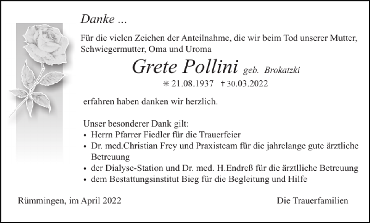 <p>Danke ...<br />Für die vielen Zeichen der Anteilnahme, die wir beim Tod unserer Mutter,<br />Schwiegermutter, Oma und Uroma</p><p>Grete Pollini geb. Brokatzki<br />✳ 21.08.1937 ✝ 30.03.2022</p><p>erfahren haben danken wir herzlich.</p><p>Tod056.tif</p><p>Unser besonderer Dank gilt:<br />• Herrn Pfarrer Fiedler für die Trauerfeier<br />• Dr. med.Christian Frey und Praxisteam für die jahrelange gute ärztliche<br />Betreuung<br />• der Dialyse-Station und Dr. med. H.Endreß für die ärztlliche Betreuung<br />Bestattungsinstitut BiegTod058.eps<br />für die Begleitung und Tod059.eps<br />Hilfe<br />• demTod057.eps</p><p>Rümmingen, im April 2022</p><p>Die Trauerfamilien</p>