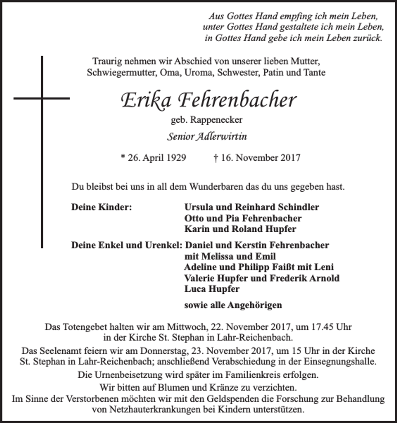 <p>Aus Gottes Hand empfing ich mein Leben,<br />unter Gottes Hand gestaltete ich mein Leben,<br />in Gottes Hand gebe ich mein Leben zurück.<br />Traurig nehmen wir Abschied von unserer lieben Mutter,<br />Schwiegermutter, Oma, Uroma, Schwester, Patin und Tante</p><p>Erika Fehrenbacher<br />geb. Rappenecker</p><p>Senior Adlerwirtin<br />* 26. April 1929</p><p>† 16. November 2017</p><p>Du bleibst bei uns in all dem Wunderbaren das du uns gegeben hast.<br />Deine Kinder:</p><p>Ursula und Reinhard Schindler<br />Otto und Pia Fehrenbacher<br />Karin und Roland Hupfer</p><p>Deine Enkel und Urenkel: Daniel und Kerstin Fehrenbacher<br />mit Melissa und Emil<br />Adeline und Philipp Faißt mit Leni<br />Valerie Hupfer und Frederik Arnold<br />Luca Hupfer<br />sowie alle Angehörigen<br />Das Totengebet halten wir am Mittwoch, 22. November 2017, um 17.45 Uhr<br />in der Kirche St. Stephan in Lahr-Reichenbach.<br />Das Seelenamt feiern wir am Donnerstag, 23. November 2017, um 15 Uhr in der Kirche<br />St. Stephan in Lahr-Reichenbach; anschließend Verabschiedung in der Einsegnungshalle.<br />Die Urnenbeisetzung wird später im Familienkreis erfolgen.<br />Wir bitten auf Blumen und Kränze zu verzichten.<br />Im Sinne der Verstorbenen möchten wir mit den Geldspenden die Forschung zur Behandlung<br />von Netzhauterkrankungen bei Kindern unterstützen.</p>