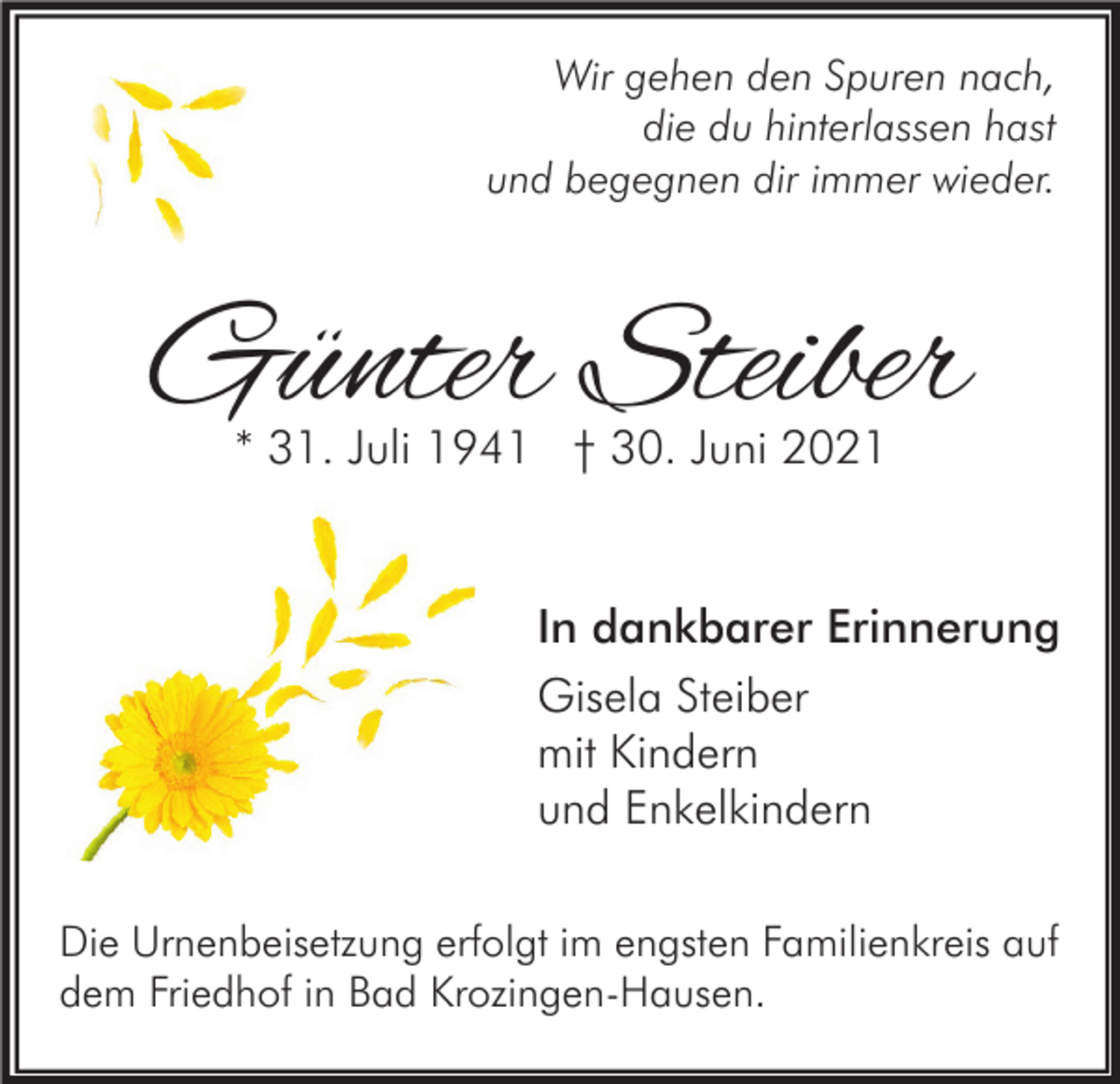 <p>Wir gehen den Spuren nach,<br />die du hinterlassen hast<br />und begegnen dir immer wieder.</p><p>Günter Steiber<br />* 31. Juli 1941 † 30. Juni 2021</p><p>In dankbarer Erinnerung<br />Gisela Steiber<br />mit Kindern<br />und Enkelkindern<br />Die Urnenbeisetzung erfolgt im engsten Familienkreis auf<br />dem Friedhof in Bad Krozingen-Hausen.</p>