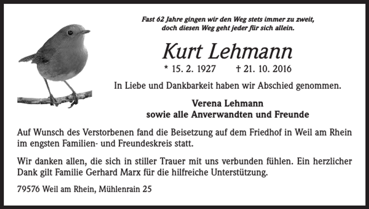 <p>Fast 62 Jahre gingen wir den Weg stets immer zu zweit,<br />doch diesen Weg geht jeder für sich allein.</p><p>Kurt Lehmann<br />* 15. 2. 1927 † 21. 10. 2016</p><p>In Liebe und Dankbarkeit haben wir Abschied genommen.<br />Verena Lehmann<br />sowie alle Anverwandten und Freunde<br />Auf Wunsch des Verstorbenen fand die Beisetzung auf dem Friedhof in Weil am Rhein<br />im engsten Familien- und Freundeskreis statt.<br />Wir danken allen, die sich in stiller Trauer mit uns verbunden fühlen. Ein herzlicher<br />Dank gilt Familie Gerhard Marx für die hilfreiche Unterstützung.<br />79576 Weil am Rhein, Mühlenrain 25</p>