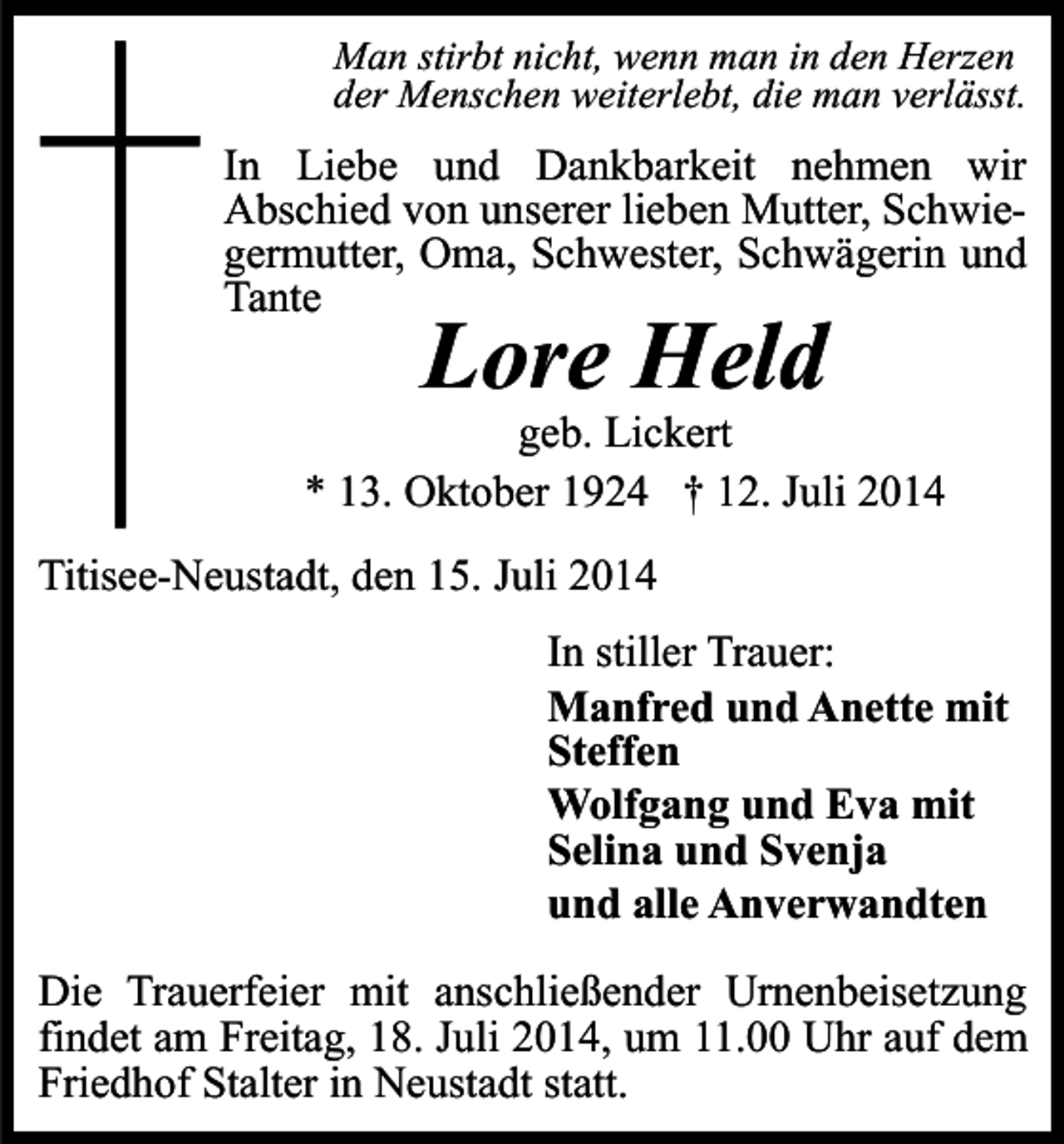 <p>Man stirbt nicht, wenn man in den Herzen<br />der Menschen weiterlebt, die man verlässt.</p><p>In Liebe und Dankbarkeit nehmen wir<br />Abschied von unserer lieben Mutter, Schwiegermutter, Oma, Schwester, Schwägerin und<br />Tante</p><p>Lore Held</p><p>geb. Lickert<br />* 13. Oktober 1924 † 12. Juli 2014<br />Titisee-Neustadt, den 15. Juli 2014<br />In stiller Trauer:<br />Manfred und Anette mit<br />Steffen<br />Wolfgang und Eva mit<br />Selina und Svenja<br />und alle Anverwandten<br />Die Trauerfeier mit anschließender Urnenbeisetzung<br />findet am Freitag, 18. Juli 2014, um 11.00 Uhr auf dem<br />Friedhof Stalter in Neustadt statt.</p>