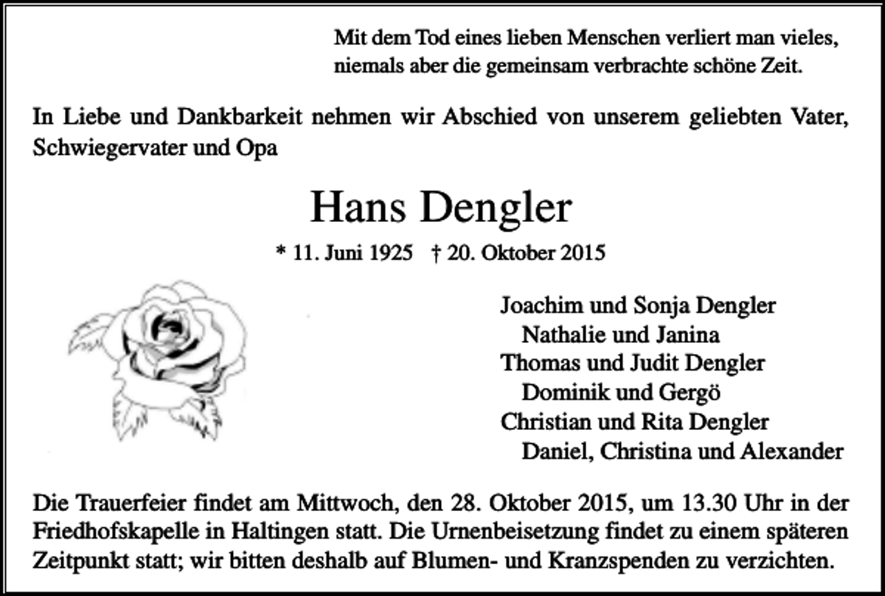 <p>Mit dem Tod eines lieben Menschen verliert man vieles,<br />niemals aber die gemeinsam verbrachte schöne Zeit.</p><p>In Liebe und Dankbarkeit nehmen wir Abschied von unserem geliebten Vater,<br />Schwiegervater und Opa</p><p>Hans Dengler<br />* 11. Juni 1925 † 20. Oktober 2015</p><p>Joachim und Sonja Dengler<br />Nathalie und Janina<br />Thomas und Judit Dengler<br />Dominik und Gergö<br />Christian und Rita Dengler<br />Daniel, Christina und Alexander<br />Die Trauerfeier findet am Mittwoch, den 28. Oktober 2015, um 13.30 Uhr in der<br />Friedhofskapelle in Haltingen statt. Die Urnenbeisetzung findet zu einem späteren<br />Zeitpunkt statt; wir bitten deshalb auf Blumen- und Kranzspenden zu verzichten.</p>