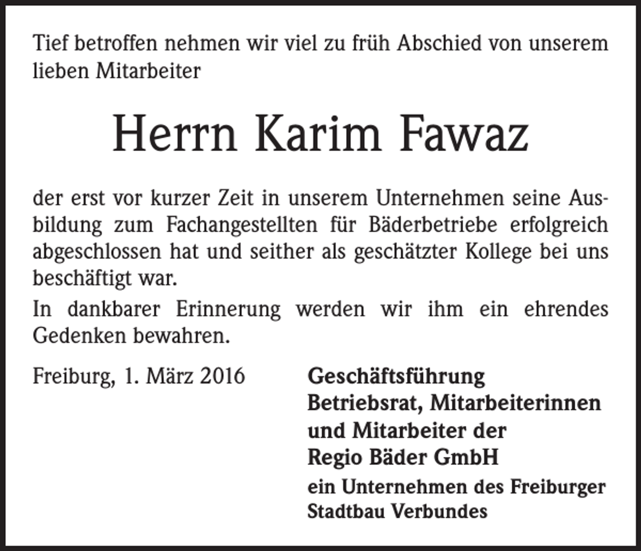 <p>Tief betroffen nehmen wir viel zu früh Abschied von unserem<br />lieben Mitarbeiter</p><p>Herrn Karim Fawaz<br />der erst vor kurzer Zeit in unserem Unternehmen seine Aus­<br />bildung zum Fachangestellten für Bäderbetriebe erfolgreich<br />abgeschlossen hat und seither als geschätzter Kollege bei uns<br />beschäftigt war.<br />In dankbarer Erinnerung werden wir ihm ein ehrendes<br />­Gedenken bewahren.<br />Freiburg, 1. März 2016</p><p>Geschäftsführung<br />Betriebsrat, Mitarbeiterinnen<br />und Mitarbeiter der<br />Regio Bäder GmbH<br />ein Unternehmen des Freiburger<br />Stadtbau Verbundes</p>